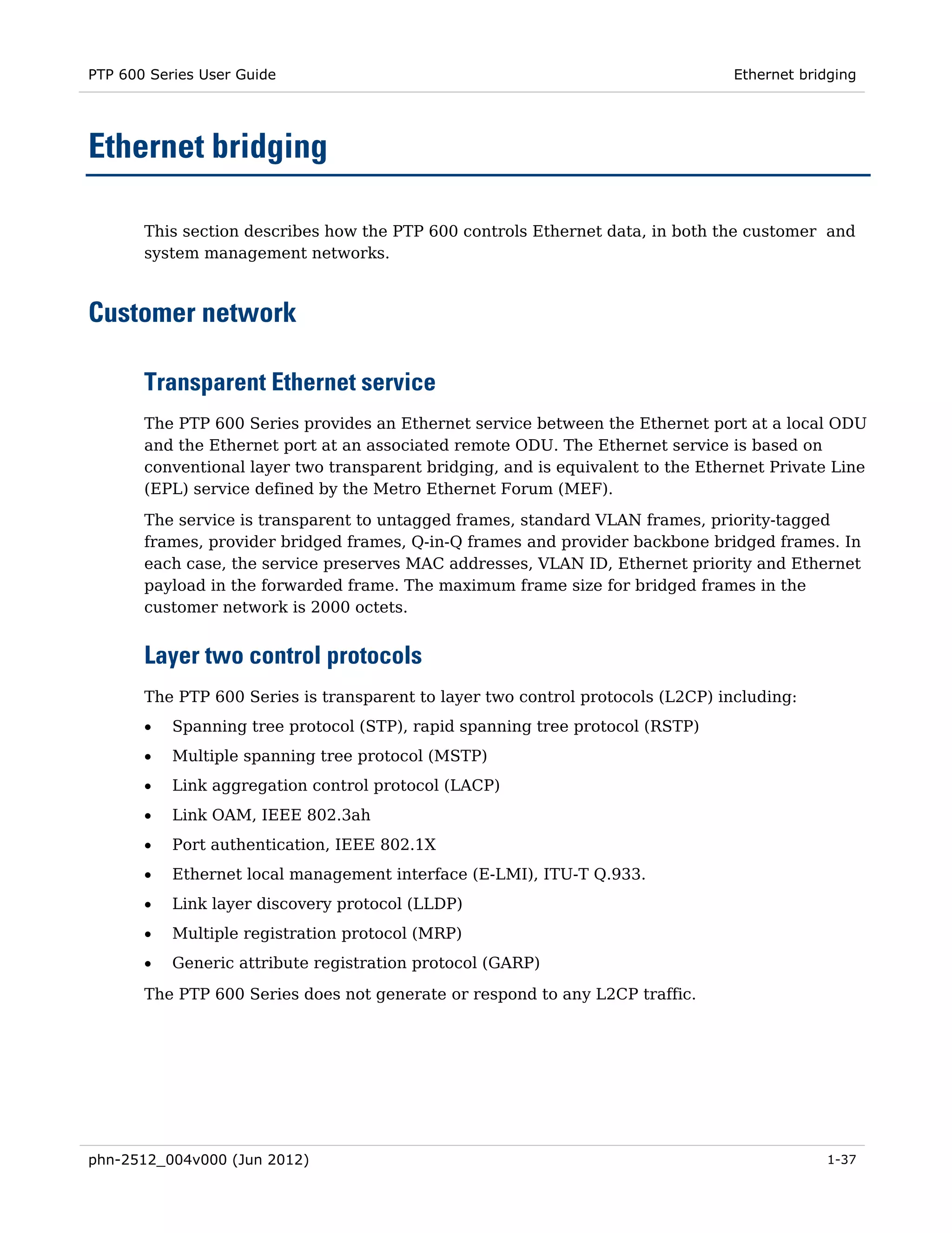 PTP 600 Series User Guide                                                        Ethernet bridging




Ethernet bridging

       This section describes how the PTP 600 controls Ethernet data, in both the customer and
       system management networks.



Customer network

       Transparent Ethernet service
       The PTP 600 Series provides an Ethernet service between the Ethernet port at a local ODU
       and the Ethernet port at an associated remote ODU. The Ethernet service is based on
       conventional layer two transparent bridging, and is equivalent to the Ethernet Private Line
       (EPL) service defined by the Metro Ethernet Forum (MEF).

       The service is transparent to untagged frames, standard VLAN frames, priority-tagged
       frames, provider bridged frames, Q-in-Q frames and provider backbone bridged frames. In
       each case, the service preserves MAC addresses, VLAN ID, Ethernet priority and Ethernet
       payload in the forwarded frame. The maximum frame size for bridged frames in the
       customer network is 2000 octets.


       Layer two control protocols
       The PTP 600 Series is transparent to layer two control protocols (L2CP) including:
       •   Spanning tree protocol (STP), rapid spanning tree protocol (RSTP)
       •   Multiple spanning tree protocol (MSTP)
       •   Link aggregation control protocol (LACP)
       •   Link OAM, IEEE 802.3ah
       •   Port authentication, IEEE 802.1X
       •   Ethernet local management interface (E-LMI), ITU-T Q.933.
       •   Link layer discovery protocol (LLDP)
       •   Multiple registration protocol (MRP)
       •   Generic attribute registration protocol (GARP)

       The PTP 600 Series does not generate or respond to any L2CP traffic.




phn-2512_004v000 (Jun 2012)                                                                  1-37
 