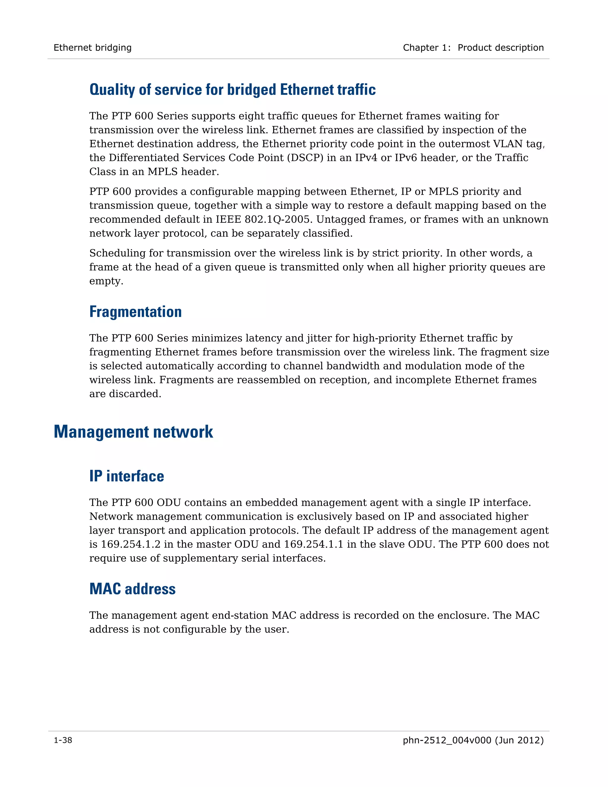 Ethernet bridging                                                    Chapter 1: Product description



       Quality of service for bridged Ethernet traffic
       The PTP 600 Series supports eight traffic queues for Ethernet frames waiting for
       transmission over the wireless link. Ethernet frames are classified by inspection of the
       Ethernet destination address, the Ethernet priority code point in the outermost VLAN tag,
       the Differentiated Services Code Point (DSCP) in an IPv4 or IPv6 header, or the Traffic
       Class in an MPLS header.
       PTP 600 provides a configurable mapping between Ethernet, IP or MPLS priority and
       transmission queue, together with a simple way to restore a default mapping based on the
       recommended default in IEEE 802.1Q-2005. Untagged frames, or frames with an unknown
       network layer protocol, can be separately classified.
       Scheduling for transmission over the wireless link is by strict priority. In other words, a
       frame at the head of a given queue is transmitted only when all higher priority queues are
       empty.


       Fragmentation
       The PTP 600 Series minimizes latency and jitter for high-priority Ethernet traffic by
       fragmenting Ethernet frames before transmission over the wireless link. The fragment size
       is selected automatically according to channel bandwidth and modulation mode of the
       wireless link. Fragments are reassembled on reception, and incomplete Ethernet frames
       are discarded.



Management network

       IP interface
       The PTP 600 ODU contains an embedded management agent with a single IP interface.
       Network management communication is exclusively based on IP and associated higher
       layer transport and application protocols. The default IP address of the management agent
       is 169.254.1.2 in the master ODU and 169.254.1.1 in the slave ODU. The PTP 600 does not
       require use of supplementary serial interfaces.


       MAC address
       The management agent end-station MAC address is recorded on the enclosure. The MAC
       address is not configurable by the user.




1-38                                                                 phn-2512_004v000 (Jun 2012)
 