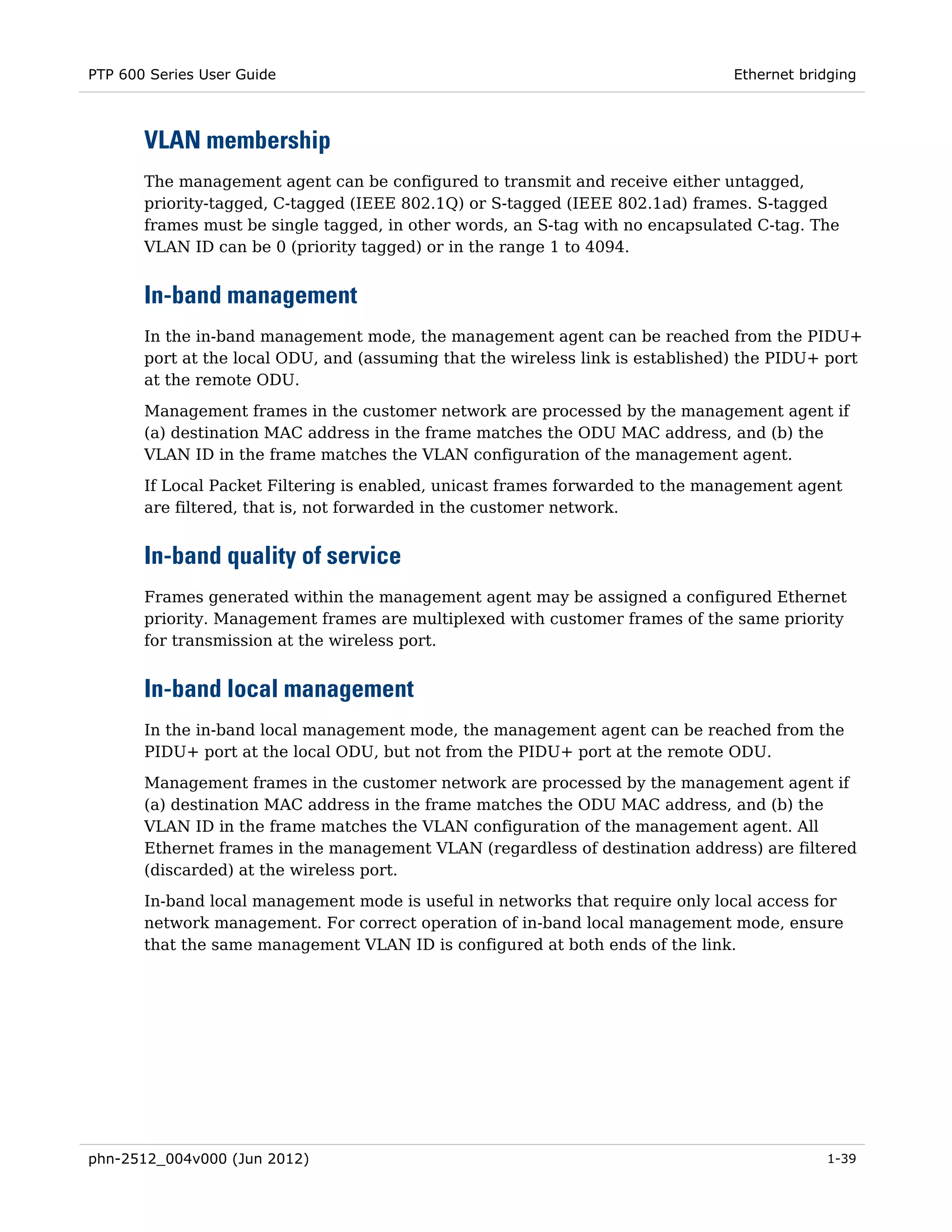 PTP 600 Series User Guide                                                       Ethernet bridging



       VLAN membership
       The management agent can be configured to transmit and receive either untagged,
       priority-tagged, C-tagged (IEEE 802.1Q) or S-tagged (IEEE 802.1ad) frames. S-tagged
       frames must be single tagged, in other words, an S-tag with no encapsulated C-tag. The
       VLAN ID can be 0 (priority tagged) or in the range 1 to 4094.


       In-band management
       In the in-band management mode, the management agent can be reached from the PIDU+
       port at the local ODU, and (assuming that the wireless link is established) the PIDU+ port
       at the remote ODU.

       Management frames in the customer network are processed by the management agent if
       (a) destination MAC address in the frame matches the ODU MAC address, and (b) the
       VLAN ID in the frame matches the VLAN configuration of the management agent.

       If Local Packet Filtering is enabled, unicast frames forwarded to the management agent
       are filtered, that is, not forwarded in the customer network.


       In-band quality of service
       Frames generated within the management agent may be assigned a configured Ethernet
       priority. Management frames are multiplexed with customer frames of the same priority
       for transmission at the wireless port.


       In-band local management
       In the in-band local management mode, the management agent can be reached from the
       PIDU+ port at the local ODU, but not from the PIDU+ port at the remote ODU.
       Management frames in the customer network are processed by the management agent if
       (a) destination MAC address in the frame matches the ODU MAC address, and (b) the
       VLAN ID in the frame matches the VLAN configuration of the management agent. All
       Ethernet frames in the management VLAN (regardless of destination address) are filtered
       (discarded) at the wireless port.
       In-band local management mode is useful in networks that require only local access for
       network management. For correct operation of in-band local management mode, ensure
       that the same management VLAN ID is configured at both ends of the link.




phn-2512_004v000 (Jun 2012)                                                                 1-39
 