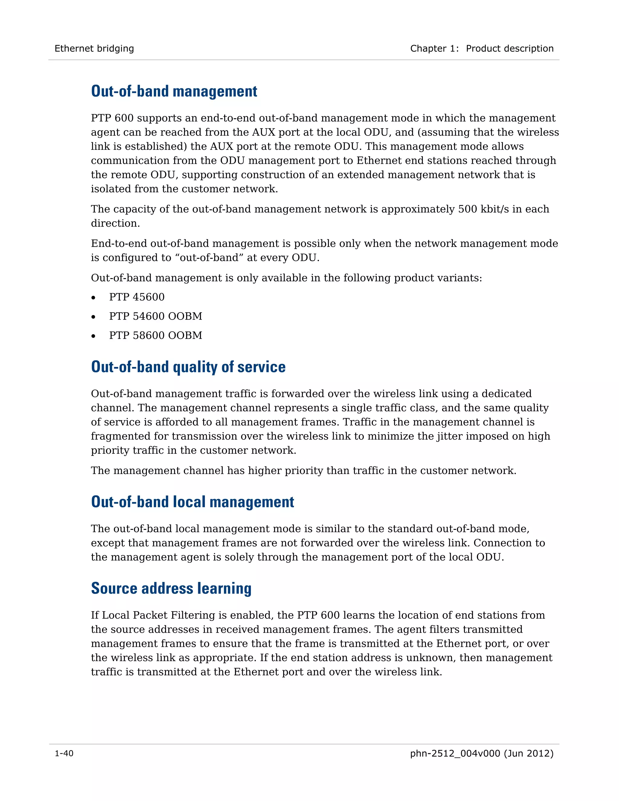 Ethernet bridging                                                    Chapter 1: Product description



       Out-of-band management
       PTP 600 supports an end-to-end out-of-band management mode in which the management
       agent can be reached from the AUX port at the local ODU, and (assuming that the wireless
       link is established) the AUX port at the remote ODU. This management mode allows
       communication from the ODU management port to Ethernet end stations reached through
       the remote ODU, supporting construction of an extended management network that is
       isolated from the customer network.
       The capacity of the out-of-band management network is approximately 500 kbit/s in each
       direction.
       End-to-end out-of-band management is possible only when the network management mode
       is configured to “out-of-band” at every ODU.
       Out-of-band management is only available in the following product variants:
       •   PTP 45600
       •   PTP 54600 OOBM
       •   PTP 58600 OOBM


       Out-of-band quality of service
       Out-of-band management traffic is forwarded over the wireless link using a dedicated
       channel. The management channel represents a single traffic class, and the same quality
       of service is afforded to all management frames. Traffic in the management channel is
       fragmented for transmission over the wireless link to minimize the jitter imposed on high
       priority traffic in the customer network.

       The management channel has higher priority than traffic in the customer network.


       Out-of-band local management
       The out-of-band local management mode is similar to the standard out-of-band mode,
       except that management frames are not forwarded over the wireless link. Connection to
       the management agent is solely through the management port of the local ODU.


       Source address learning
       If Local Packet Filtering is enabled, the PTP 600 learns the location of end stations from
       the source addresses in received management frames. The agent filters transmitted
       management frames to ensure that the frame is transmitted at the Ethernet port, or over
       the wireless link as appropriate. If the end station address is unknown, then management
       traffic is transmitted at the Ethernet port and over the wireless link.




1-40                                                                 phn-2512_004v000 (Jun 2012)
 