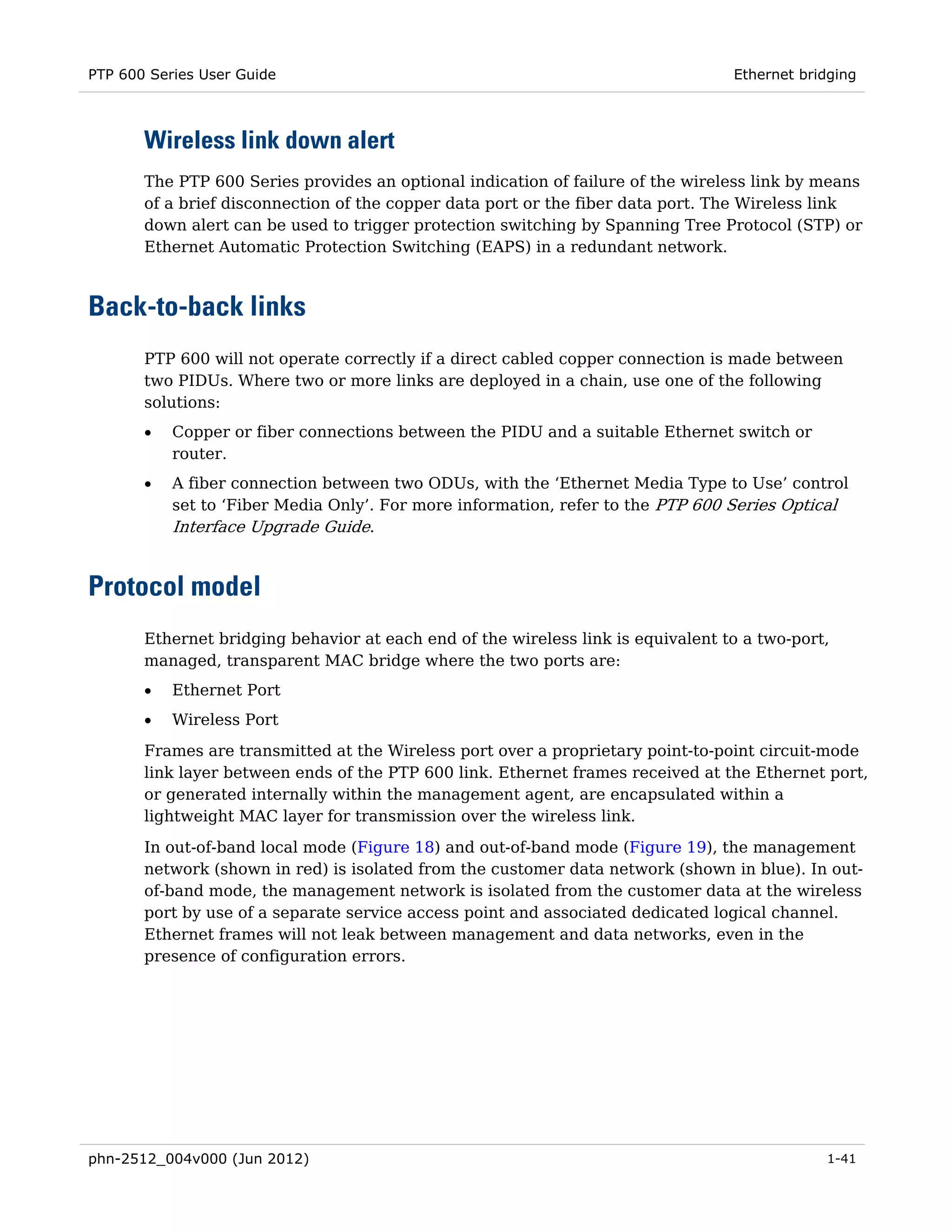 PTP 600 Series User Guide                                                         Ethernet bridging



       Wireless link down alert
       The PTP 600 Series provides an optional indication of failure of the wireless link by means
       of a brief disconnection of the copper data port or the fiber data port. The Wireless link
       down alert can be used to trigger protection switching by Spanning Tree Protocol (STP) or
       Ethernet Automatic Protection Switching (EAPS) in a redundant network.



Back-to-back links
       PTP 600 will not operate correctly if a direct cabled copper connection is made between
       two PIDUs. Where two or more links are deployed in a chain, use one of the following
       solutions:
       •   Copper or fiber connections between the PIDU and a suitable Ethernet switch or
           router.
       •   A fiber connection between two ODUs, with the ‘Ethernet Media Type to Use’ control
           set to ‘Fiber Media Only’. For more information, refer to the PTP 600 Series Optical
           Interface Upgrade Guide.


Protocol model
       Ethernet bridging behavior at each end of the wireless link is equivalent to a two-port,
       managed, transparent MAC bridge where the two ports are:
       •   Ethernet Port
       •   Wireless Port
       Frames are transmitted at the Wireless port over a proprietary point-to-point circuit-mode
       link layer between ends of the PTP 600 link. Ethernet frames received at the Ethernet port,
       or generated internally within the management agent, are encapsulated within a
       lightweight MAC layer for transmission over the wireless link.
       In out-of-band local mode (Figure 18) and out-of-band mode (Figure 19), the management
       network (shown in red) is isolated from the customer data network (shown in blue). In out-
       of-band mode, the management network is isolated from the customer data at the wireless
       port by use of a separate service access point and associated dedicated logical channel.
       Ethernet frames will not leak between management and data networks, even in the
       presence of configuration errors.




phn-2512_004v000 (Jun 2012)                                                                   1-41
 
