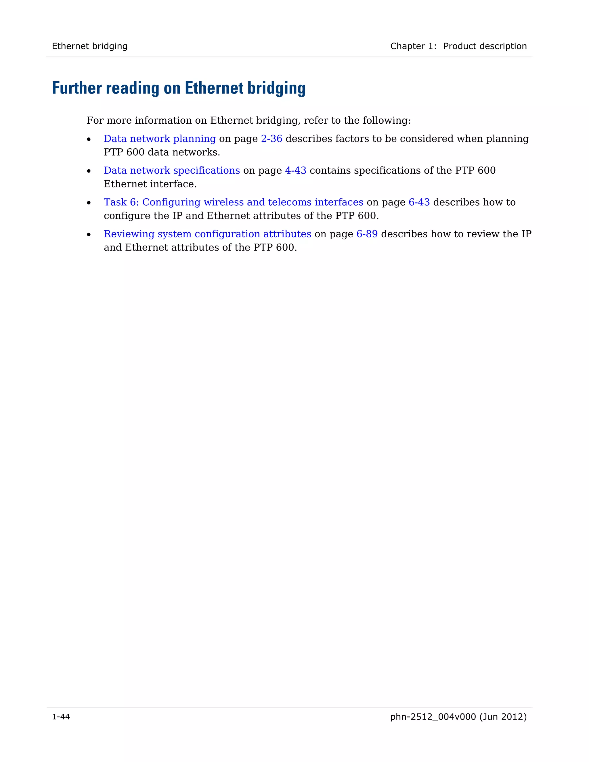 Ethernet bridging                                                   Chapter 1: Product description




Further reading on Ethernet bridging
       For more information on Ethernet bridging, refer to the following:
       •   Data network planning on page 2-36 describes factors to be considered when planning
           PTP 600 data networks.
       •   Data network specifications on page 4-43 contains specifications of the PTP 600
           Ethernet interface.
       •   Task 6: Configuring wireless and telecoms interfaces on page 6-43 describes how to
           configure the IP and Ethernet attributes of the PTP 600.
       •   Reviewing system configuration attributes on page 6-89 describes how to review the IP
           and Ethernet attributes of the PTP 600.




1-44                                                                phn-2512_004v000 (Jun 2012)
 