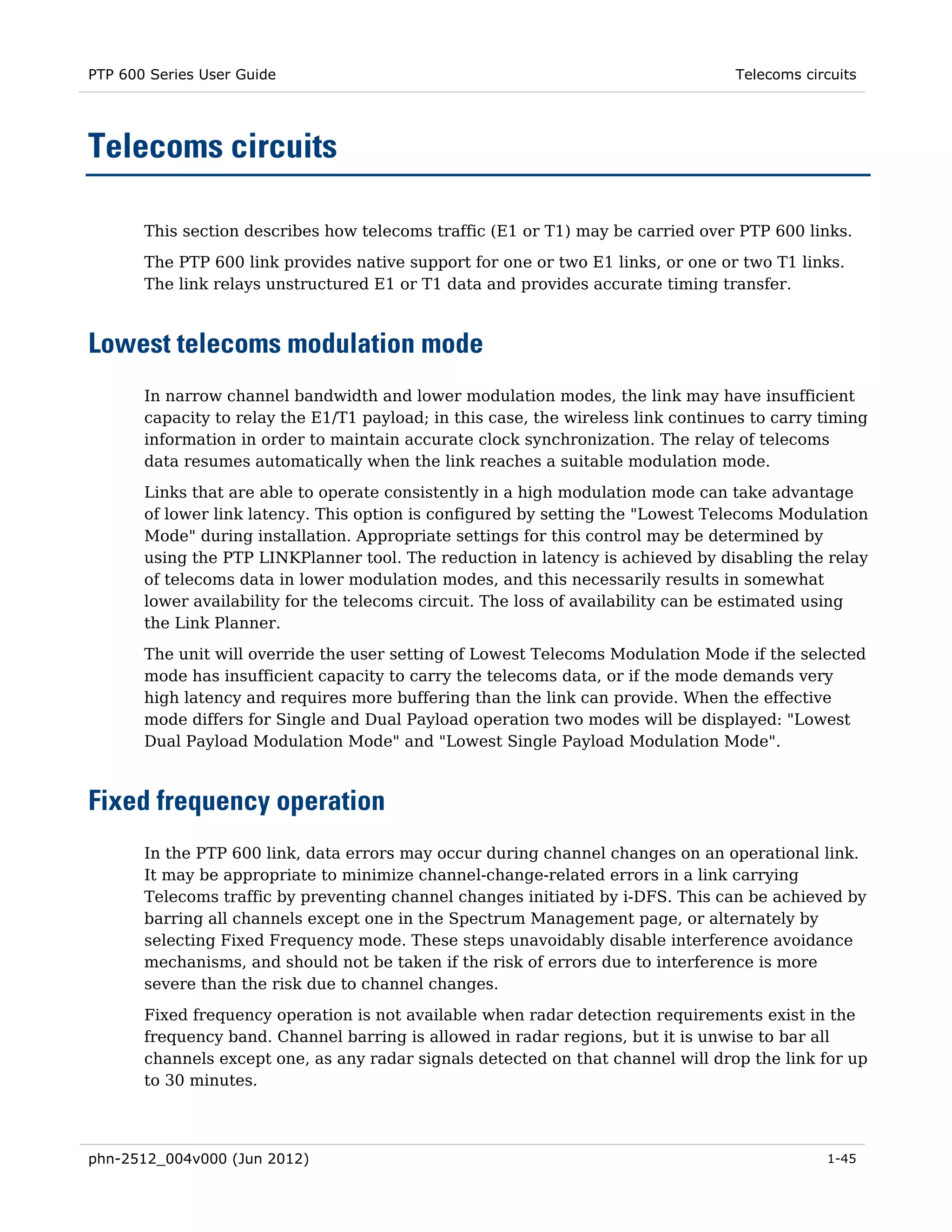 PTP 600 Series User Guide                                                          Telecoms circuits




Telecoms circuits

       This section describes how telecoms traffic (E1 or T1) may be carried over PTP 600 links.
       The PTP 600 link provides native support for one or two E1 links, or one or two T1 links.
       The link relays unstructured E1 or T1 data and provides accurate timing transfer.



Lowest telecoms modulation mode
       In narrow channel bandwidth and lower modulation modes, the link may have insufficient
       capacity to relay the E1/T1 payload; in this case, the wireless link continues to carry timing
       information in order to maintain accurate clock synchronization. The relay of telecoms
       data resumes automatically when the link reaches a suitable modulation mode.
       Links that are able to operate consistently in a high modulation mode can take advantage
       of lower link latency. This option is configured by setting the "Lowest Telecoms Modulation
       Mode" during installation. Appropriate settings for this control may be determined by
       using the PTP LINKPlanner tool. The reduction in latency is achieved by disabling the relay
       of telecoms data in lower modulation modes, and this necessarily results in somewhat
       lower availability for the telecoms circuit. The loss of availability can be estimated using
       the Link Planner.
       The unit will override the user setting of Lowest Telecoms Modulation Mode if the selected
       mode has insufficient capacity to carry the telecoms data, or if the mode demands very
       high latency and requires more buffering than the link can provide. When the effective
       mode differs for Single and Dual Payload operation two modes will be displayed: "Lowest
       Dual Payload Modulation Mode" and "Lowest Single Payload Modulation Mode".



Fixed frequency operation
       In the PTP 600 link, data errors may occur during channel changes on an operational link.
       It may be appropriate to minimize channel-change-related errors in a link carrying
       Telecoms traffic by preventing channel changes initiated by i-DFS. This can be achieved by
       barring all channels except one in the Spectrum Management page, or alternately by
       selecting Fixed Frequency mode. These steps unavoidably disable interference avoidance
       mechanisms, and should not be taken if the risk of errors due to interference is more
       severe than the risk due to channel changes.
       Fixed frequency operation is not available when radar detection requirements exist in the
       frequency band. Channel barring is allowed in radar regions, but it is unwise to bar all
       channels except one, as any radar signals detected on that channel will drop the link for up
       to 30 minutes.




phn-2512_004v000 (Jun 2012)                                                                    1-45
 