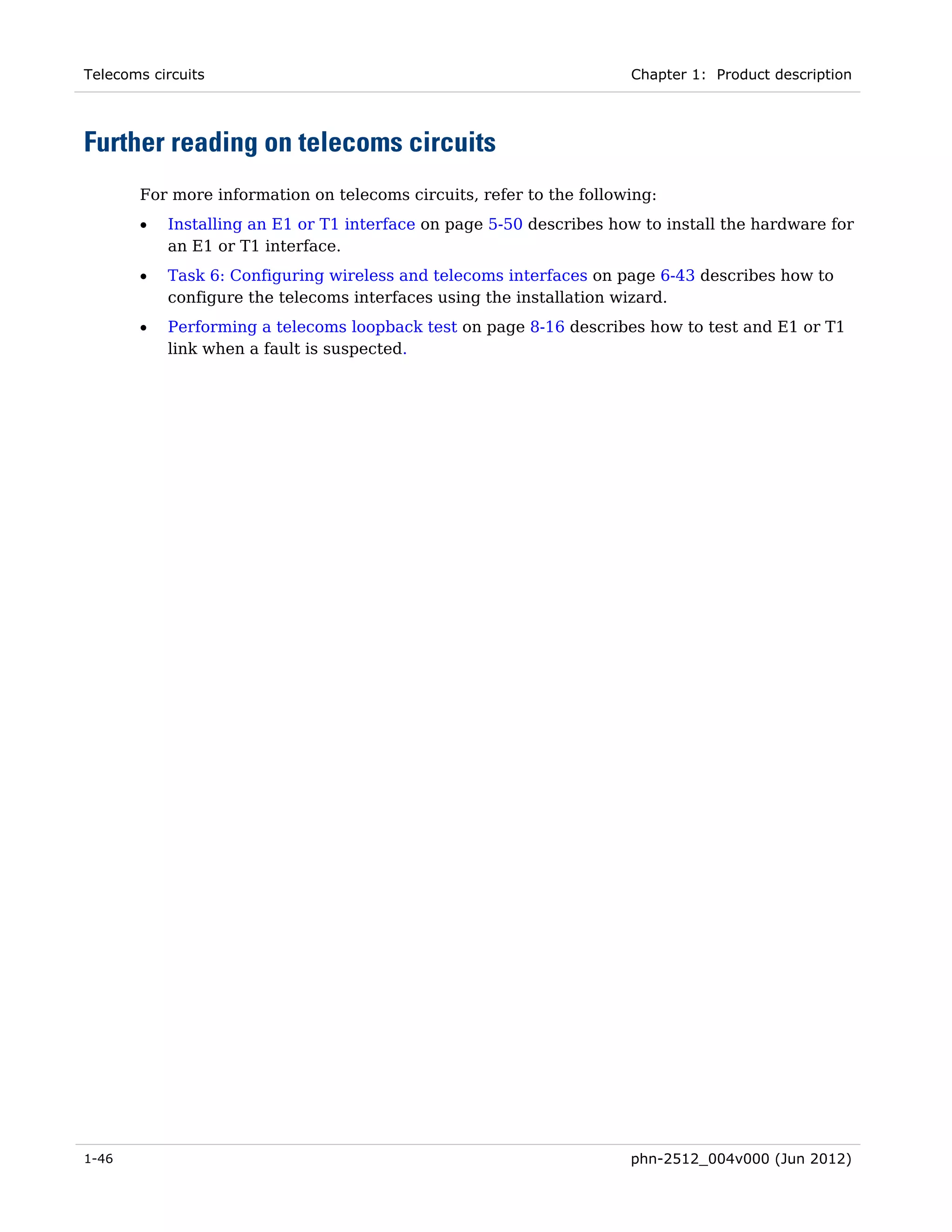 Telecoms circuits                                                    Chapter 1: Product description




Further reading on telecoms circuits
       For more information on telecoms circuits, refer to the following:
       •   Installing an E1 or T1 interface on page 5-50 describes how to install the hardware for
           an E1 or T1 interface.
       •   Task 6: Configuring wireless and telecoms interfaces on page 6-43 describes how to
           configure the telecoms interfaces using the installation wizard.
       •   Performing a telecoms loopback test on page 8-16 describes how to test and E1 or T1
           link when a fault is suspected.




1-46                                                                 phn-2512_004v000 (Jun 2012)
 