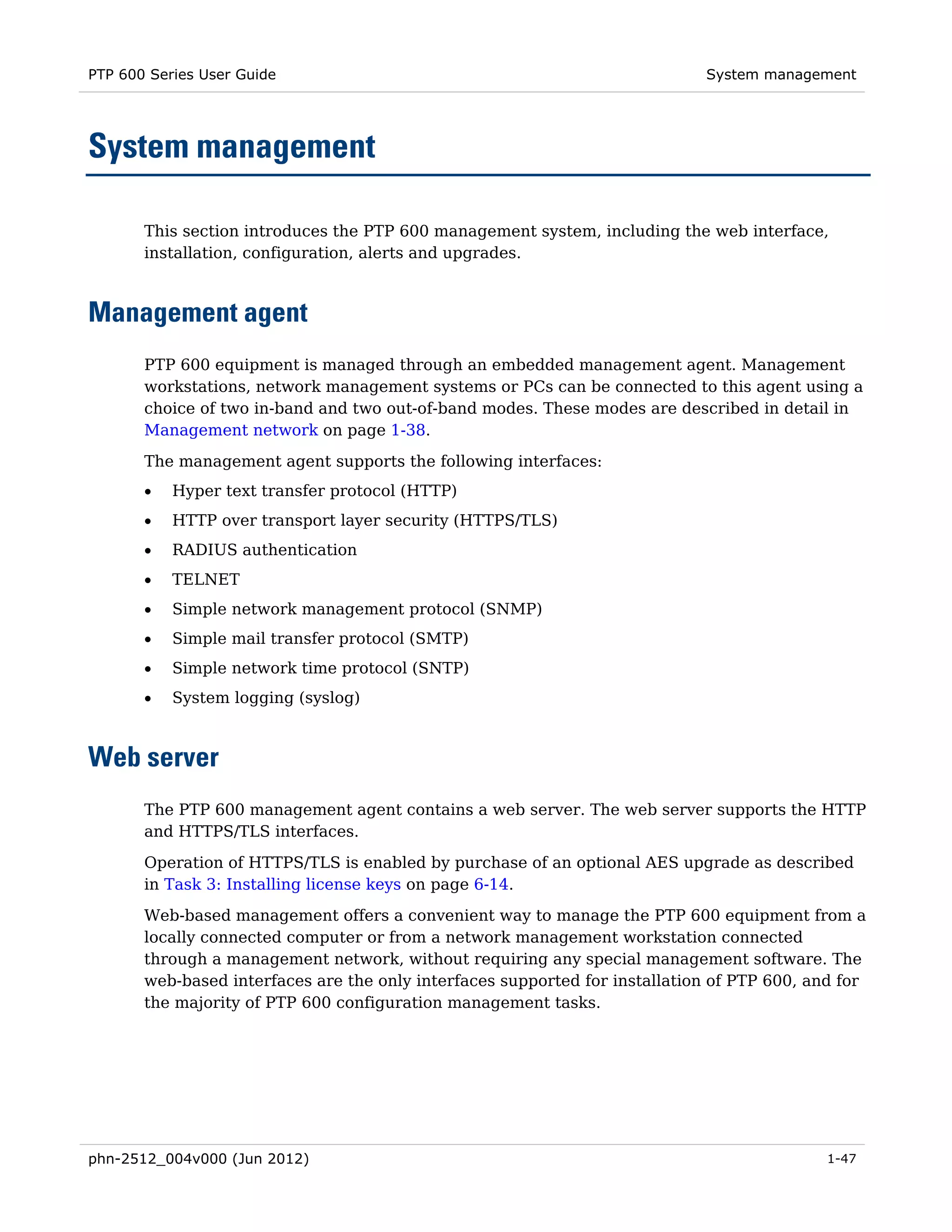 PTP 600 Series User Guide                                                    System management




System management

       This section introduces the PTP 600 management system, including the web interface,
       installation, configuration, alerts and upgrades.



Management agent
       PTP 600 equipment is managed through an embedded management agent. Management
       workstations, network management systems or PCs can be connected to this agent using a
       choice of two in-band and two out-of-band modes. These modes are described in detail in
       Management network on page 1-38.
       The management agent supports the following interfaces:
       •   Hyper text transfer protocol (HTTP)
       •   HTTP over transport layer security (HTTPS/TLS)
       •   RADIUS authentication
       •   TELNET
       •   Simple network management protocol (SNMP)
       •   Simple mail transfer protocol (SMTP)
       •   Simple network time protocol (SNTP)
       •   System logging (syslog)



Web server
       The PTP 600 management agent contains a web server. The web server supports the HTTP
       and HTTPS/TLS interfaces.
       Operation of HTTPS/TLS is enabled by purchase of an optional AES upgrade as described
       in Task 3: Installing license keys on page 6-14.
       Web-based management offers a convenient way to manage the PTP 600 equipment from a
       locally connected computer or from a network management workstation connected
       through a management network, without requiring any special management software. The
       web-based interfaces are the only interfaces supported for installation of PTP 600, and for
       the majority of PTP 600 configuration management tasks.




phn-2512_004v000 (Jun 2012)                                                                  1-47
 