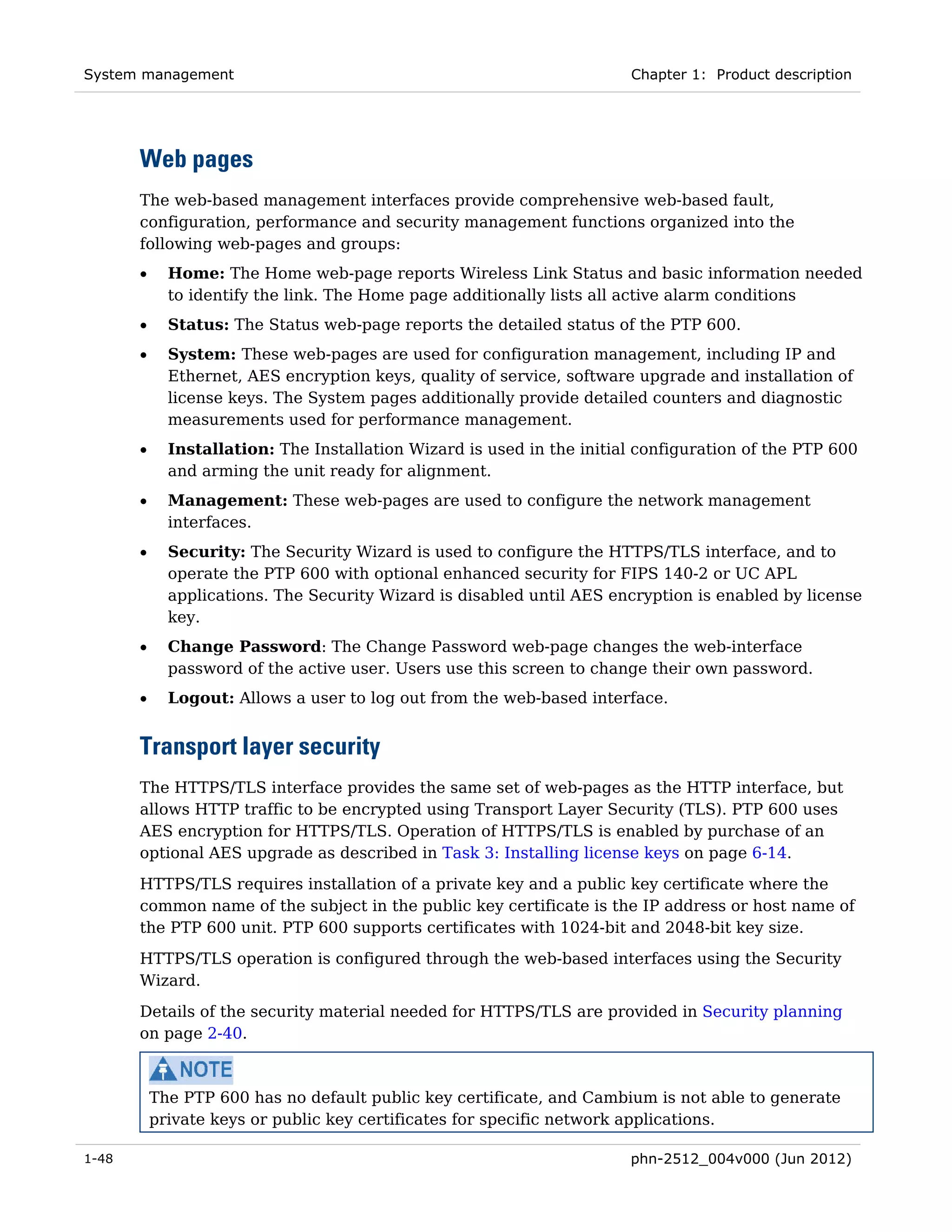 System management                                                       Chapter 1: Product description




       Web pages
       The web-based management interfaces provide comprehensive web-based fault,
       configuration, performance and security management functions organized into the
       following web-pages and groups:
       •     Home: The Home web-page reports Wireless Link Status and basic information needed
             to identify the link. The Home page additionally lists all active alarm conditions
       •     Status: The Status web-page reports the detailed status of the PTP 600.
       •     System: These web-pages are used for configuration management, including IP and
             Ethernet, AES encryption keys, quality of service, software upgrade and installation of
             license keys. The System pages additionally provide detailed counters and diagnostic
             measurements used for performance management.
       •     Installation: The Installation Wizard is used in the initial configuration of the PTP 600
             and arming the unit ready for alignment.
       •     Management: These web-pages are used to configure the network management
             interfaces.
       •     Security: The Security Wizard is used to configure the HTTPS/TLS interface, and to
             operate the PTP 600 with optional enhanced security for FIPS 140-2 or UC APL
             applications. The Security Wizard is disabled until AES encryption is enabled by license
             key.
       •     Change Password: The Change Password web-page changes the web-interface
             password of the active user. Users use this screen to change their own password.
       •     Logout: Allows a user to log out from the web-based interface.


       Transport layer security
       The HTTPS/TLS interface provides the same set of web-pages as the HTTP interface, but
       allows HTTP traffic to be encrypted using Transport Layer Security (TLS). PTP 600 uses
       AES encryption for HTTPS/TLS. Operation of HTTPS/TLS is enabled by purchase of an
       optional AES upgrade as described in Task 3: Installing license keys on page 6-14.
       HTTPS/TLS requires installation of a private key and a public key certificate where the
       common name of the subject in the public key certificate is the IP address or host name of
       the PTP 600 unit. PTP 600 supports certificates with 1024-bit and 2048-bit key size.
       HTTPS/TLS operation is configured through the web-based interfaces using the Security
       Wizard.
       Details of the security material needed for HTTPS/TLS are provided in Security planning
       on page 2-40.



           The PTP 600 has no default public key certificate, and Cambium is not able to generate
           private keys or public key certificates for specific network applications.

1-48                                                                    phn-2512_004v000 (Jun 2012)
 