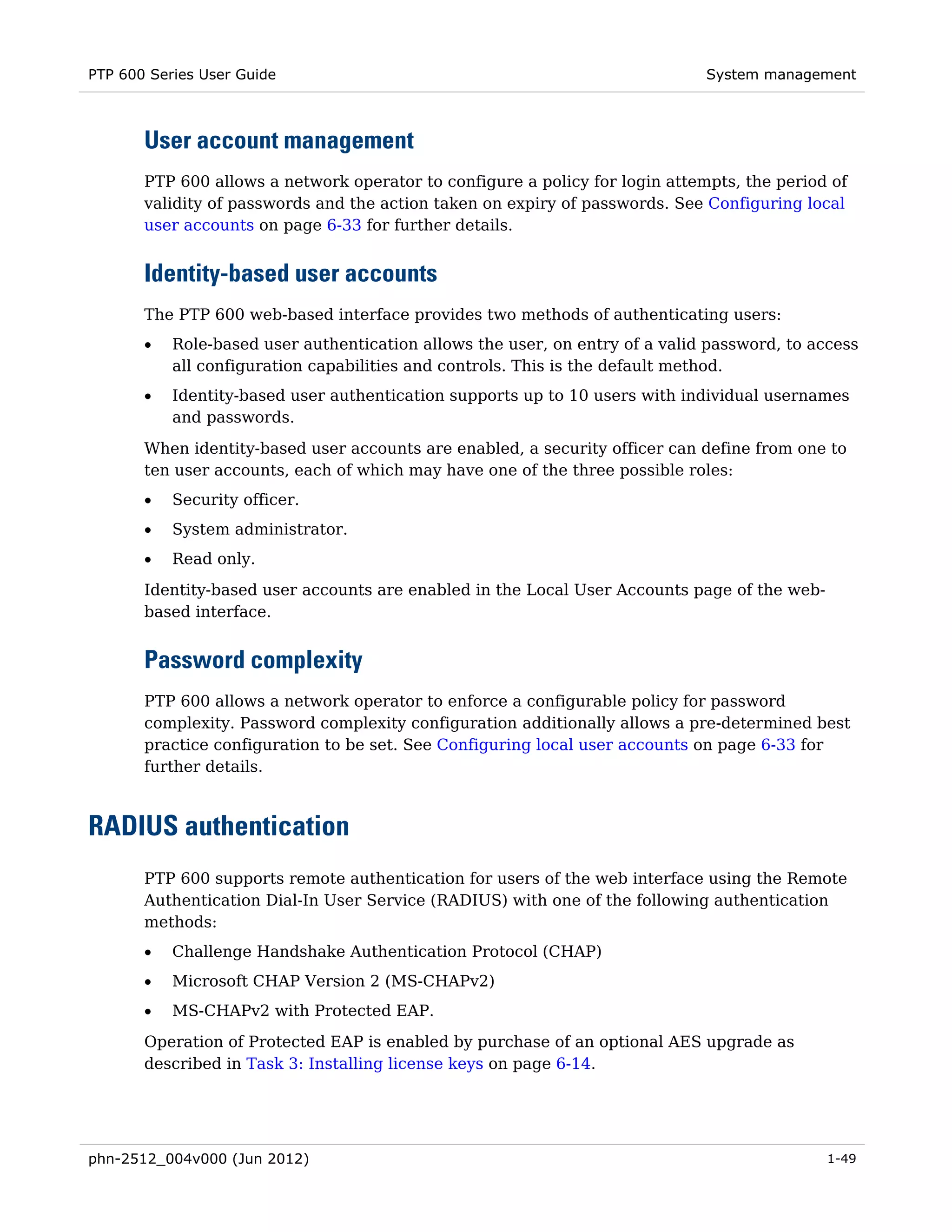 PTP 600 Series User Guide                                                     System management



       User account management
       PTP 600 allows a network operator to configure a policy for login attempts, the period of
       validity of passwords and the action taken on expiry of passwords. See Configuring local
       user accounts on page 6-33 for further details.


       Identity-based user accounts
       The PTP 600 web-based interface provides two methods of authenticating users:
       •   Role-based user authentication allows the user, on entry of a valid password, to access
           all configuration capabilities and controls. This is the default method.
       •   Identity-based user authentication supports up to 10 users with individual usernames
           and passwords.

       When identity-based user accounts are enabled, a security officer can define from one to
       ten user accounts, each of which may have one of the three possible roles:
       •   Security officer.
       •   System administrator.
       •   Read only.
       Identity-based user accounts are enabled in the Local User Accounts page of the web-
       based interface.


       Password complexity
       PTP 600 allows a network operator to enforce a configurable policy for password
       complexity. Password complexity configuration additionally allows a pre-determined best
       practice configuration to be set. See Configuring local user accounts on page 6-33 for
       further details.



RADIUS authentication
       PTP 600 supports remote authentication for users of the web interface using the Remote
       Authentication Dial-In User Service (RADIUS) with one of the following authentication
       methods:
       •   Challenge Handshake Authentication Protocol (CHAP)
       •   Microsoft CHAP Version 2 (MS-CHAPv2)
       •   MS-CHAPv2 with Protected EAP.
       Operation of Protected EAP is enabled by purchase of an optional AES upgrade as
       described in Task 3: Installing license keys on page 6-14.




phn-2512_004v000 (Jun 2012)                                                                   1-49
 
