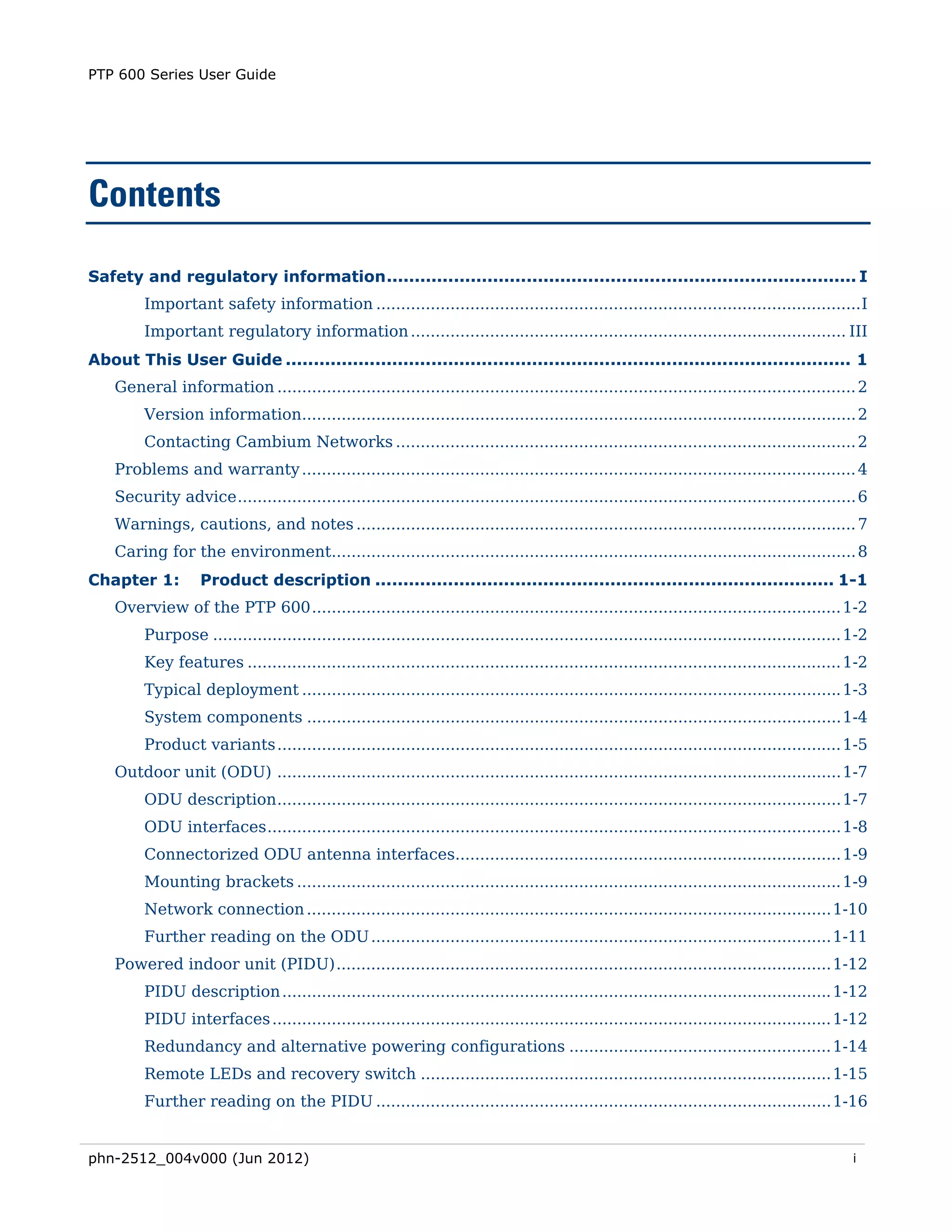 PTP 600 Series User Guide




Contents

Safety and regulatory information .................................................................................... I 
         Important safety information .................................................................................................. I 
         Important regulatory information ........................................................................................ III 
About This User Guide ..................................................................................................... 1 
    General information ..................................................................................................................... 2 
         Version information................................................................................................................ 2 
         Contacting Cambium Networks ............................................................................................. 2 
    Problems and warranty ................................................................................................................ 4 
    Security advice ............................................................................................................................. 6 
    Warnings, cautions, and notes ..................................................................................................... 7 
    Caring for the environment.......................................................................................................... 8 
Chapter 1:          Product description .................................................................................. 1-1 
    Overview of the PTP 600 ........................................................................................................... 1-2 
         Purpose ............................................................................................................................... 1-2 
         Key features ........................................................................................................................ 1-2 
         Typical deployment ............................................................................................................. 1-3 
         System components ............................................................................................................ 1-4 
         Product variants .................................................................................................................. 1-5 
    Outdoor unit (ODU) .................................................................................................................. 1-7 
         ODU description .................................................................................................................. 1-7 
         ODU interfaces .................................................................................................................... 1-8 
         Connectorized ODU antenna interfaces.............................................................................. 1-9 
         Mounting brackets .............................................................................................................. 1-9 
         Network connection .......................................................................................................... 1-10 
         Further reading on the ODU ............................................................................................. 1-11 
    Powered indoor unit (PIDU) .................................................................................................... 1-12 
         PIDU description ............................................................................................................... 1-12 
         PIDU interfaces ................................................................................................................. 1-12 
         Redundancy and alternative powering configurations ..................................................... 1-14 
         Remote LEDs and recovery switch ................................................................................... 1-15 
         Further reading on the PIDU ............................................................................................ 1-16 


phn-2512_004v000 (Jun 2012)                                                                                                                      i
 