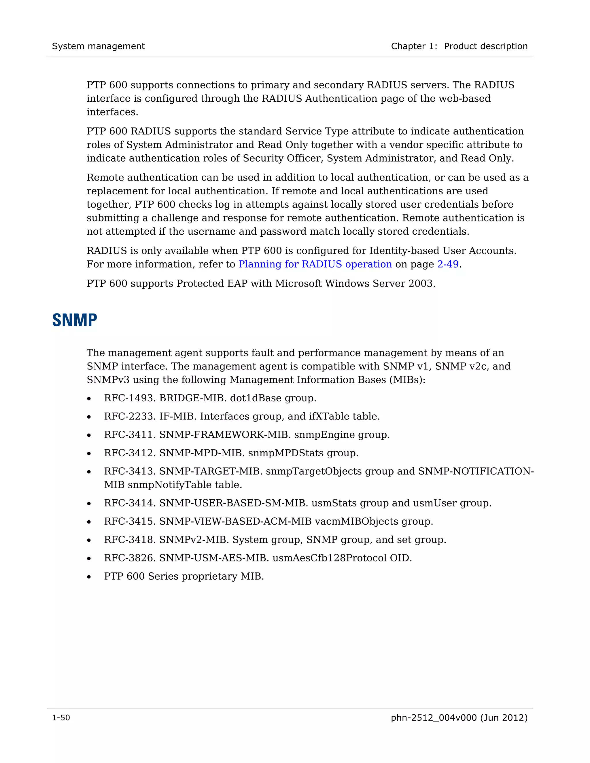 System management                                                    Chapter 1: Product description



       PTP 600 supports connections to primary and secondary RADIUS servers. The RADIUS
       interface is configured through the RADIUS Authentication page of the web-based
       interfaces.
       PTP 600 RADIUS supports the standard Service Type attribute to indicate authentication
       roles of System Administrator and Read Only together with a vendor specific attribute to
       indicate authentication roles of Security Officer, System Administrator, and Read Only.
       Remote authentication can be used in addition to local authentication, or can be used as a
       replacement for local authentication. If remote and local authentications are used
       together, PTP 600 checks log in attempts against locally stored user credentials before
       submitting a challenge and response for remote authentication. Remote authentication is
       not attempted if the username and password match locally stored credentials.
       RADIUS is only available when PTP 600 is configured for Identity-based User Accounts.
       For more information, refer to Planning for RADIUS operation on page 2-49.

       PTP 600 supports Protected EAP with Microsoft Windows Server 2003.



SNMP
       The management agent supports fault and performance management by means of an
       SNMP interface. The management agent is compatible with SNMP v1, SNMP v2c, and
       SNMPv3 using the following Management Information Bases (MIBs):
       •   RFC-1493. BRIDGE-MIB. dot1dBase group.
       •   RFC-2233. IF-MIB. Interfaces group, and ifXTable table.
       •   RFC-3411. SNMP-FRAMEWORK-MIB. snmpEngine group.
       •   RFC-3412. SNMP-MPD-MIB. snmpMPDStats group.
       •   RFC-3413. SNMP-TARGET-MIB. snmpTargetObjects group and SNMP-NOTIFICATION-
           MIB snmpNotifyTable table.
       •   RFC-3414. SNMP-USER-BASED-SM-MIB. usmStats group and usmUser group.
       •   RFC-3415. SNMP-VIEW-BASED-ACM-MIB vacmMIBObjects group.
       •   RFC-3418. SNMPv2-MIB. System group, SNMP group, and set group.
       •   RFC-3826. SNMP-USM-AES-MIB. usmAesCfb128Protocol OID.
       •   PTP 600 Series proprietary MIB.




1-50                                                                 phn-2512_004v000 (Jun 2012)
 