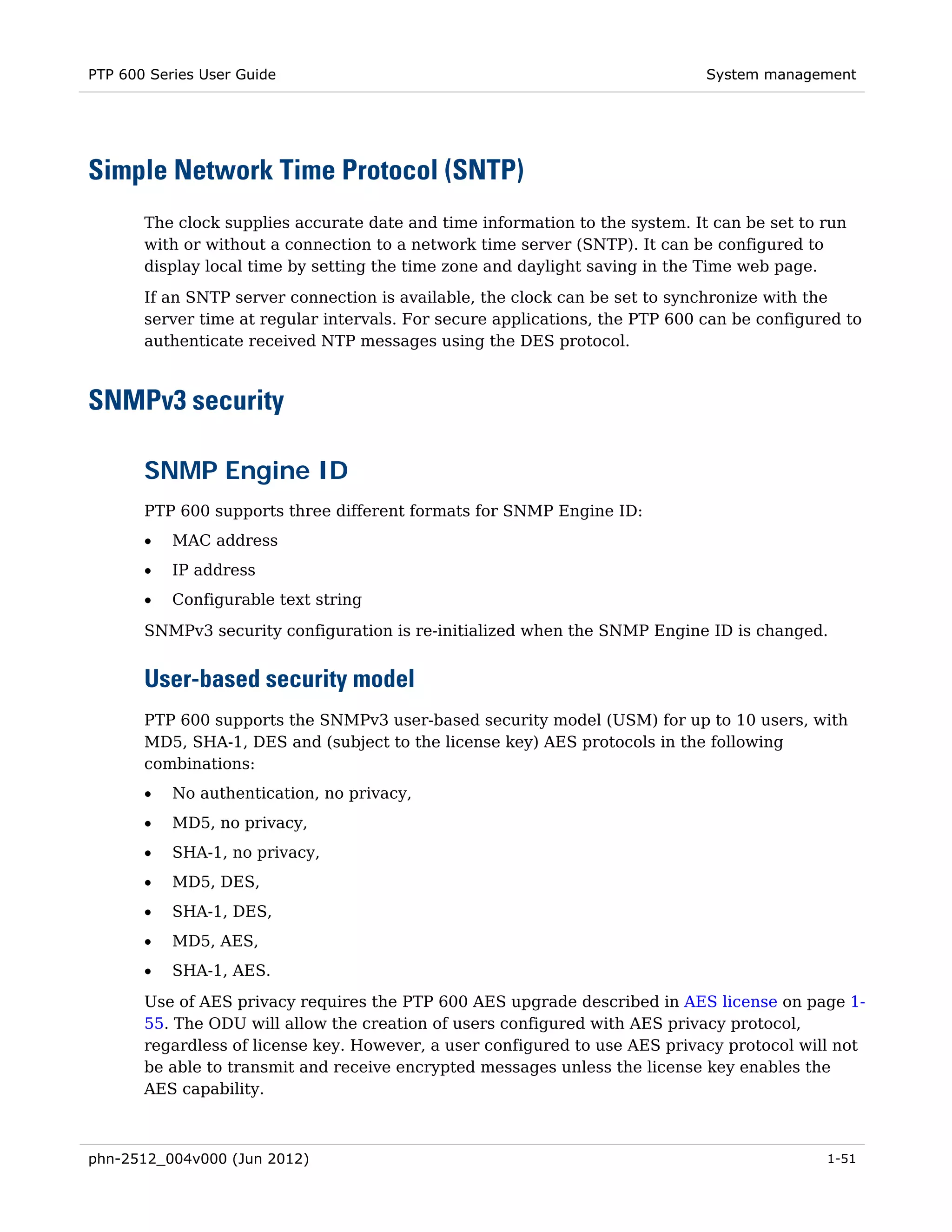 PTP 600 Series User Guide                                                     System management




Simple Network Time Protocol (SNTP)
       The clock supplies accurate date and time information to the system. It can be set to run
       with or without a connection to a network time server (SNTP). It can be configured to
       display local time by setting the time zone and daylight saving in the Time web page.
       If an SNTP server connection is available, the clock can be set to synchronize with the
       server time at regular intervals. For secure applications, the PTP 600 can be configured to
       authenticate received NTP messages using the DES protocol.



SNMPv3 security

       SNMP Engine ID
       PTP 600 supports three different formats for SNMP Engine ID:
       •   MAC address
       •   IP address
       •   Configurable text string
       SNMPv3 security configuration is re-initialized when the SNMP Engine ID is changed.


       User-based security model
       PTP 600 supports the SNMPv3 user-based security model (USM) for up to 10 users, with
       MD5, SHA-1, DES and (subject to the license key) AES protocols in the following
       combinations:
       •   No authentication, no privacy,
       •   MD5, no privacy,
       •   SHA-1, no privacy,
       •   MD5, DES,
       •   SHA-1, DES,
       •   MD5, AES,
       •   SHA-1, AES.

       Use of AES privacy requires the PTP 600 AES upgrade described in AES license on page 1-
       55. The ODU will allow the creation of users configured with AES privacy protocol,
       regardless of license key. However, a user configured to use AES privacy protocol will not
       be able to transmit and receive encrypted messages unless the license key enables the
       AES capability.



phn-2512_004v000 (Jun 2012)                                                                  1-51
 