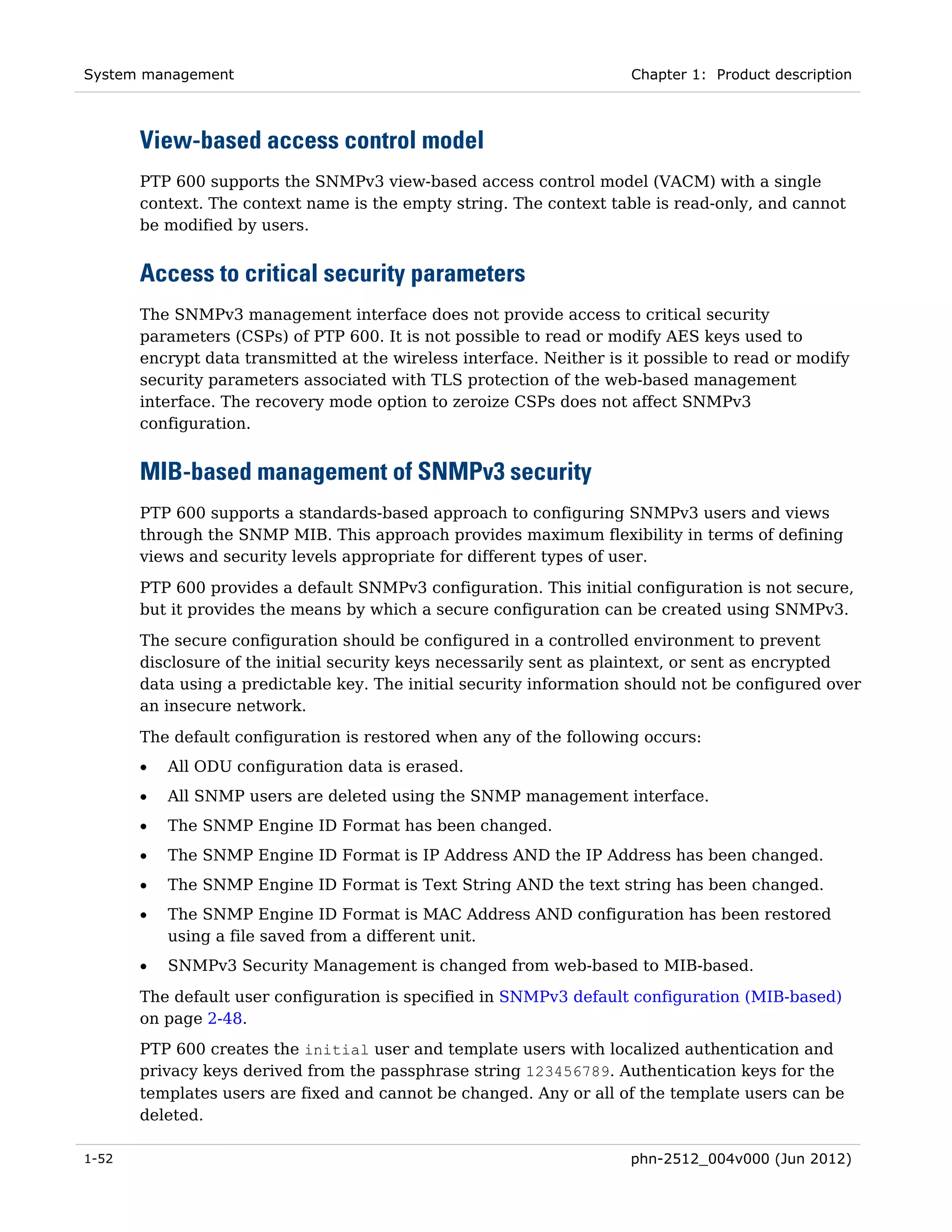 System management                                                     Chapter 1: Product description



       View-based access control model
       PTP 600 supports the SNMPv3 view-based access control model (VACM) with a single
       context. The context name is the empty string. The context table is read-only, and cannot
       be modified by users.


       Access to critical security parameters
       The SNMPv3 management interface does not provide access to critical security
       parameters (CSPs) of PTP 600. It is not possible to read or modify AES keys used to
       encrypt data transmitted at the wireless interface. Neither is it possible to read or modify
       security parameters associated with TLS protection of the web-based management
       interface. The recovery mode option to zeroize CSPs does not affect SNMPv3
       configuration.


       MIB-based management of SNMPv3 security
       PTP 600 supports a standards-based approach to configuring SNMPv3 users and views
       through the SNMP MIB. This approach provides maximum flexibility in terms of defining
       views and security levels appropriate for different types of user.
       PTP 600 provides a default SNMPv3 configuration. This initial configuration is not secure,
       but it provides the means by which a secure configuration can be created using SNMPv3.
       The secure configuration should be configured in a controlled environment to prevent
       disclosure of the initial security keys necessarily sent as plaintext, or sent as encrypted
       data using a predictable key. The initial security information should not be configured over
       an insecure network.
       The default configuration is restored when any of the following occurs:
       •   All ODU configuration data is erased.
       •   All SNMP users are deleted using the SNMP management interface.
       •   The SNMP Engine ID Format has been changed.
       •   The SNMP Engine ID Format is IP Address AND the IP Address has been changed.
       •   The SNMP Engine ID Format is Text String AND the text string has been changed.
       •   The SNMP Engine ID Format is MAC Address AND configuration has been restored
           using a file saved from a different unit.
       •   SNMPv3 Security Management is changed from web-based to MIB-based.

       The default user configuration is specified in SNMPv3 default configuration (MIB-based)
       on page 2-48.
       PTP 600 creates the initial user and template users with localized authentication and
       privacy keys derived from the passphrase string 123456789. Authentication keys for the
       templates users are fixed and cannot be changed. Any or all of the template users can be
       deleted.

1-52                                                                  phn-2512_004v000 (Jun 2012)
 