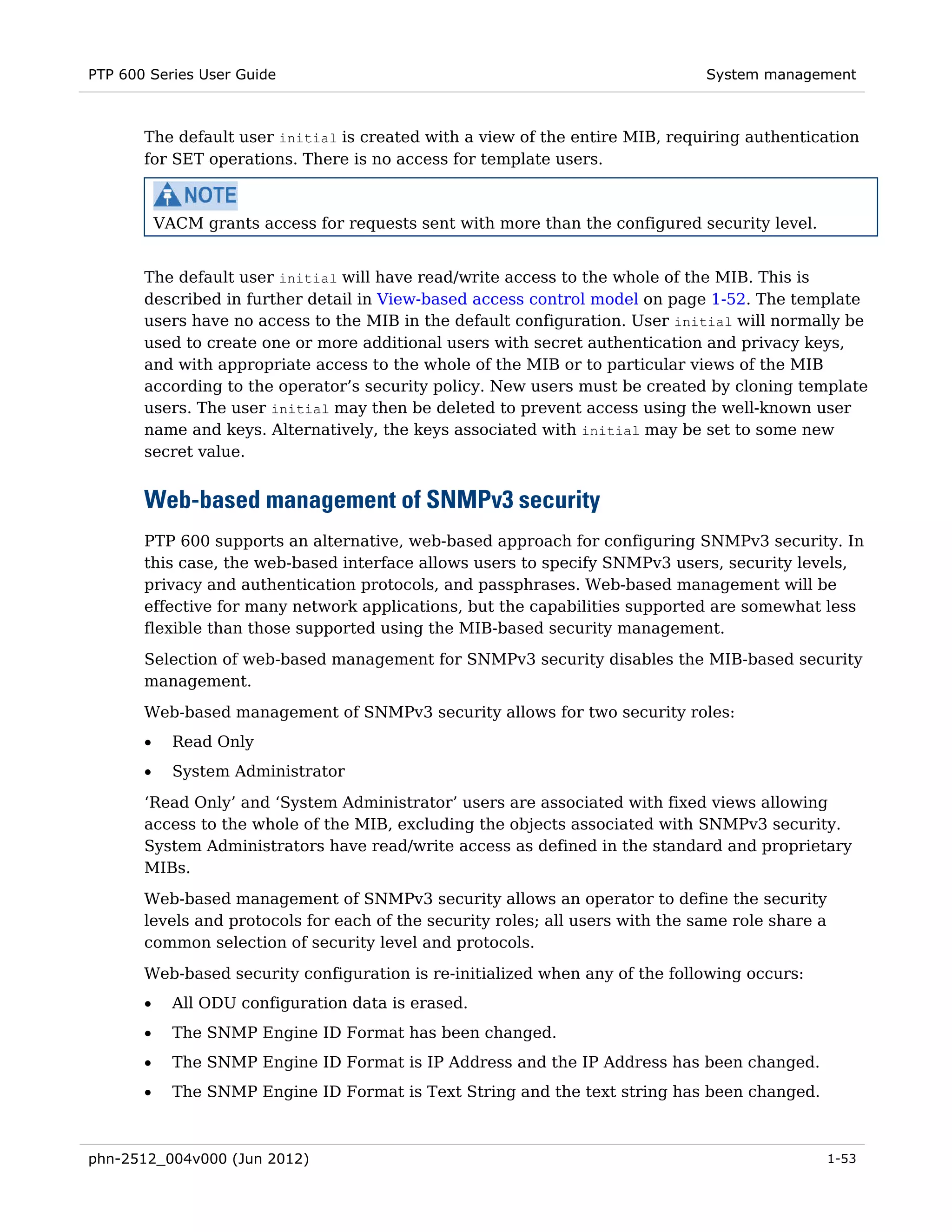 PTP 600 Series User Guide                                                       System management



       The default user initial is created with a view of the entire MIB, requiring authentication
       for SET operations. There is no access for template users.



           VACM grants access for requests sent with more than the configured security level.


       The default user initial will have read/write access to the whole of the MIB. This is
       described in further detail in View-based access control model on page 1-52. The template
       users have no access to the MIB in the default configuration. User initial will normally be
       used to create one or more additional users with secret authentication and privacy keys,
       and with appropriate access to the whole of the MIB or to particular views of the MIB
       according to the operator’s security policy. New users must be created by cloning template
       users. The user initial may then be deleted to prevent access using the well-known user
       name and keys. Alternatively, the keys associated with initial may be set to some new
       secret value.


       Web-based management of SNMPv3 security
       PTP 600 supports an alternative, web-based approach for configuring SNMPv3 security. In
       this case, the web-based interface allows users to specify SNMPv3 users, security levels,
       privacy and authentication protocols, and passphrases. Web-based management will be
       effective for many network applications, but the capabilities supported are somewhat less
       flexible than those supported using the MIB-based security management.
       Selection of web-based management for SNMPv3 security disables the MIB-based security
       management.
       Web-based management of SNMPv3 security allows for two security roles:
       •     Read Only
       •     System Administrator

       ‘Read Only’ and ‘System Administrator’ users are associated with fixed views allowing
       access to the whole of the MIB, excluding the objects associated with SNMPv3 security.
       System Administrators have read/write access as defined in the standard and proprietary
       MIBs.
       Web-based management of SNMPv3 security allows an operator to define the security
       levels and protocols for each of the security roles; all users with the same role share a
       common selection of security level and protocols.
       Web-based security configuration is re-initialized when any of the following occurs:
       •     All ODU configuration data is erased.
       •     The SNMP Engine ID Format has been changed.
       •     The SNMP Engine ID Format is IP Address and the IP Address has been changed.
       •     The SNMP Engine ID Format is Text String and the text string has been changed.



phn-2512_004v000 (Jun 2012)                                                                        1-53
 