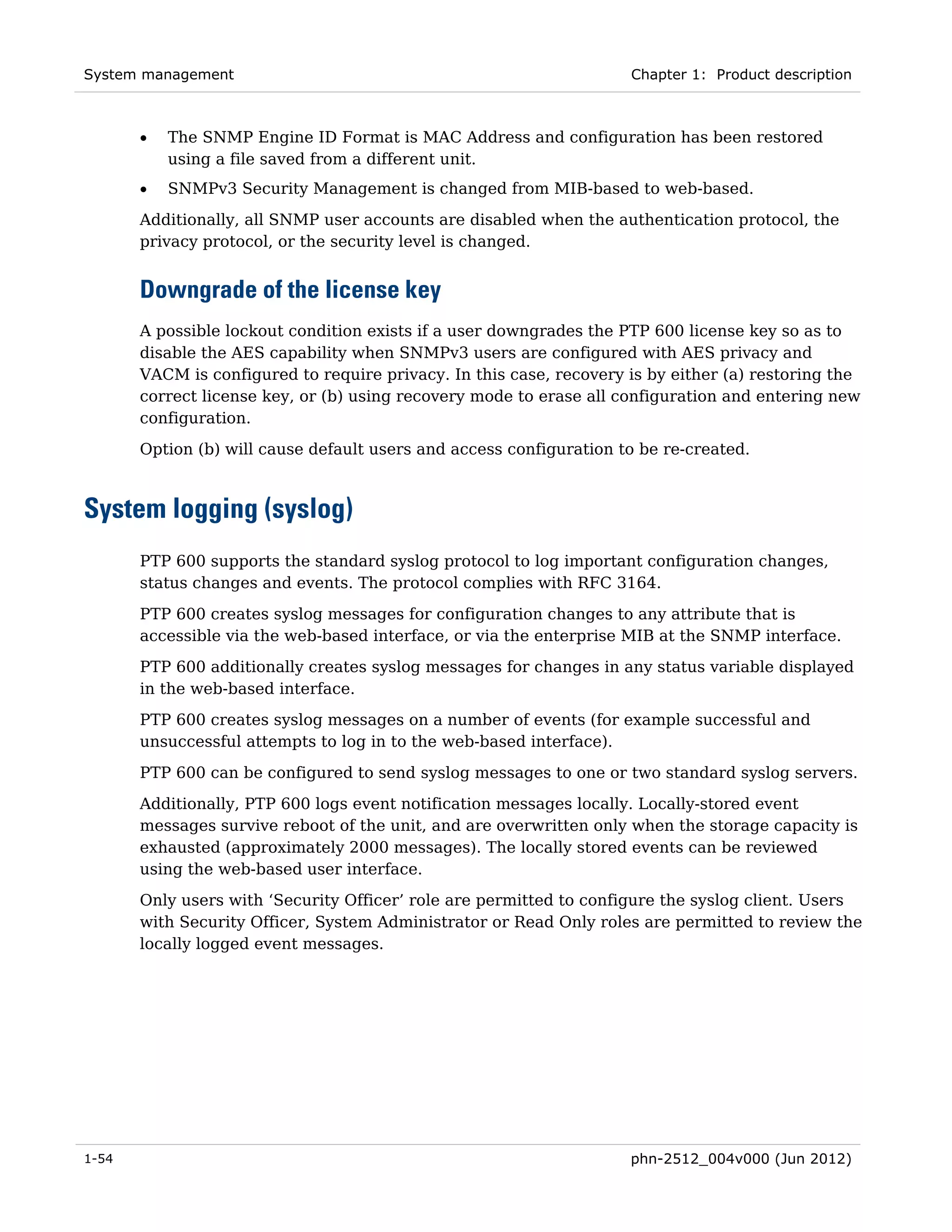 System management                                                    Chapter 1: Product description



       •   The SNMP Engine ID Format is MAC Address and configuration has been restored
           using a file saved from a different unit.
       •   SNMPv3 Security Management is changed from MIB-based to web-based.
       Additionally, all SNMP user accounts are disabled when the authentication protocol, the
       privacy protocol, or the security level is changed.


       Downgrade of the license key
       A possible lockout condition exists if a user downgrades the PTP 600 license key so as to
       disable the AES capability when SNMPv3 users are configured with AES privacy and
       VACM is configured to require privacy. In this case, recovery is by either (a) restoring the
       correct license key, or (b) using recovery mode to erase all configuration and entering new
       configuration.
       Option (b) will cause default users and access configuration to be re-created.



System logging (syslog)
       PTP 600 supports the standard syslog protocol to log important configuration changes,
       status changes and events. The protocol complies with RFC 3164.

       PTP 600 creates syslog messages for configuration changes to any attribute that is
       accessible via the web-based interface, or via the enterprise MIB at the SNMP interface.
       PTP 600 additionally creates syslog messages for changes in any status variable displayed
       in the web-based interface.
       PTP 600 creates syslog messages on a number of events (for example successful and
       unsuccessful attempts to log in to the web-based interface).

       PTP 600 can be configured to send syslog messages to one or two standard syslog servers.
       Additionally, PTP 600 logs event notification messages locally. Locally-stored event
       messages survive reboot of the unit, and are overwritten only when the storage capacity is
       exhausted (approximately 2000 messages). The locally stored events can be reviewed
       using the web-based user interface.
       Only users with ‘Security Officer’ role are permitted to configure the syslog client. Users
       with Security Officer, System Administrator or Read Only roles are permitted to review the
       locally logged event messages.




1-54                                                                 phn-2512_004v000 (Jun 2012)
 