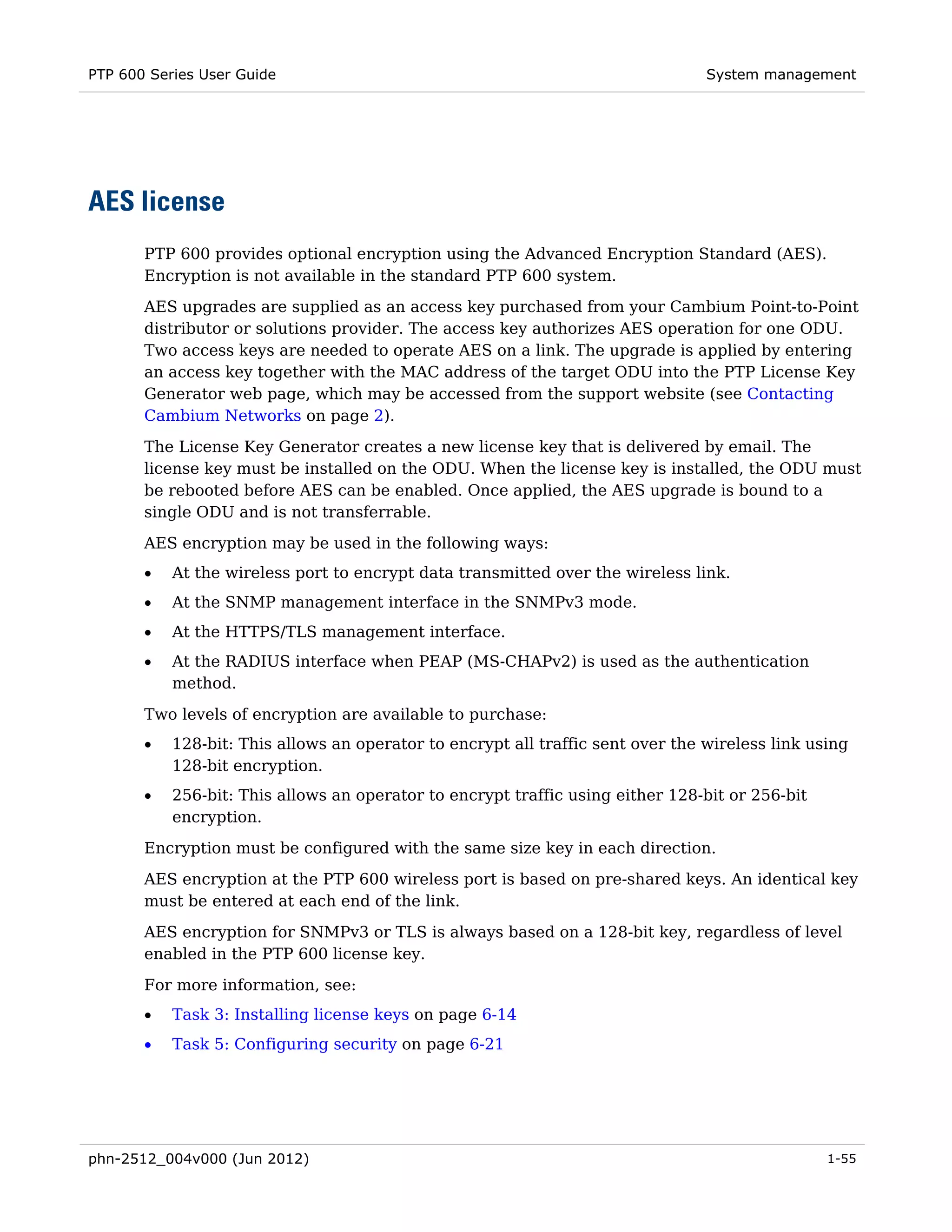 PTP 600 Series User Guide                                                        System management




AES license
       PTP 600 provides optional encryption using the Advanced Encryption Standard (AES).
       Encryption is not available in the standard PTP 600 system.
       AES upgrades are supplied as an access key purchased from your Cambium Point-to-Point
       distributor or solutions provider. The access key authorizes AES operation for one ODU.
       Two access keys are needed to operate AES on a link. The upgrade is applied by entering
       an access key together with the MAC address of the target ODU into the PTP License Key
       Generator web page, which may be accessed from the support website (see Contacting
       Cambium Networks on page 2).
       The License Key Generator creates a new license key that is delivered by email. The
       license key must be installed on the ODU. When the license key is installed, the ODU must
       be rebooted before AES can be enabled. Once applied, the AES upgrade is bound to a
       single ODU and is not transferrable.
       AES encryption may be used in the following ways:
       •   At the wireless port to encrypt data transmitted over the wireless link.
       •   At the SNMP management interface in the SNMPv3 mode.
       •   At the HTTPS/TLS management interface.
       •   At the RADIUS interface when PEAP (MS-CHAPv2) is used as the authentication
           method.

       Two levels of encryption are available to purchase:
       •   128-bit: This allows an operator to encrypt all traffic sent over the wireless link using
           128-bit encryption.
       •   256-bit: This allows an operator to encrypt traffic using either 128-bit or 256-bit
           encryption.
       Encryption must be configured with the same size key in each direction.
       AES encryption at the PTP 600 wireless port is based on pre-shared keys. An identical key
       must be entered at each end of the link.
       AES encryption for SNMPv3 or TLS is always based on a 128-bit key, regardless of level
       enabled in the PTP 600 license key.
       For more information, see:
       •   Task 3: Installing license keys on page 6-14
       •   Task 5: Configuring security on page 6-21




phn-2512_004v000 (Jun 2012)                                                                      1-55
 