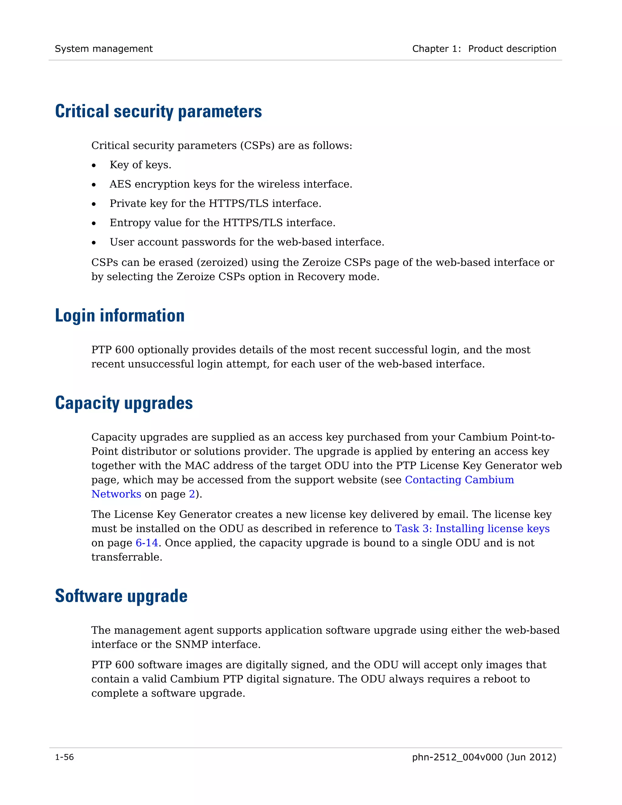 System management                                                    Chapter 1: Product description




Critical security parameters
       Critical security parameters (CSPs) are as follows:
       •   Key of keys.
       •   AES encryption keys for the wireless interface.
       •   Private key for the HTTPS/TLS interface.
       •   Entropy value for the HTTPS/TLS interface.
       •   User account passwords for the web-based interface.
       CSPs can be erased (zeroized) using the Zeroize CSPs page of the web-based interface or
       by selecting the Zeroize CSPs option in Recovery mode.



Login information
       PTP 600 optionally provides details of the most recent successful login, and the most
       recent unsuccessful login attempt, for each user of the web-based interface.



Capacity upgrades
       Capacity upgrades are supplied as an access key purchased from your Cambium Point-to-
       Point distributor or solutions provider. The upgrade is applied by entering an access key
       together with the MAC address of the target ODU into the PTP License Key Generator web
       page, which may be accessed from the support website (see Contacting Cambium
       Networks on page 2).
       The License Key Generator creates a new license key delivered by email. The license key
       must be installed on the ODU as described in reference to Task 3: Installing license keys
       on page 6-14. Once applied, the capacity upgrade is bound to a single ODU and is not
       transferrable.



Software upgrade
       The management agent supports application software upgrade using either the web-based
       interface or the SNMP interface.
       PTP 600 software images are digitally signed, and the ODU will accept only images that
       contain a valid Cambium PTP digital signature. The ODU always requires a reboot to
       complete a software upgrade.




1-56                                                                 phn-2512_004v000 (Jun 2012)
 
