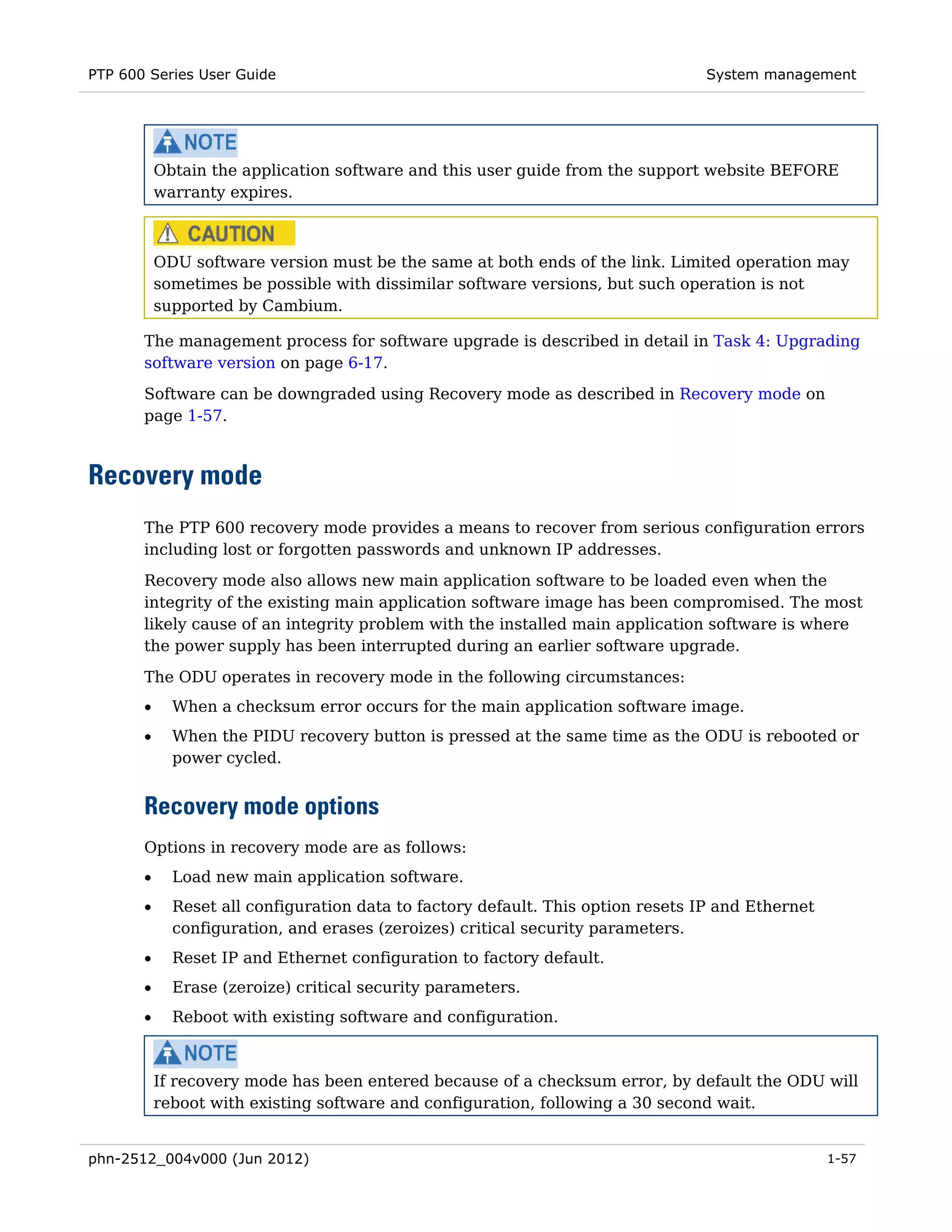 PTP 600 Series User Guide                                                         System management




           Obtain the application software and this user guide from the support website BEFORE
           warranty expires.



           ODU software version must be the same at both ends of the link. Limited operation may
           sometimes be possible with dissimilar software versions, but such operation is not
           supported by Cambium.

       The management process for software upgrade is described in detail in Task 4: Upgrading
       software version on page 6-17.
       Software can be downgraded using Recovery mode as described in Recovery mode on
       page 1-57.



Recovery mode
       The PTP 600 recovery mode provides a means to recover from serious configuration errors
       including lost or forgotten passwords and unknown IP addresses.
       Recovery mode also allows new main application software to be loaded even when the
       integrity of the existing main application software image has been compromised. The most
       likely cause of an integrity problem with the installed main application software is where
       the power supply has been interrupted during an earlier software upgrade.

       The ODU operates in recovery mode in the following circumstances:
       •     When a checksum error occurs for the main application software image.
       •     When the PIDU recovery button is pressed at the same time as the ODU is rebooted or
             power cycled.


       Recovery mode options
       Options in recovery mode are as follows:
       •     Load new main application software.
       •     Reset all configuration data to factory default. This option resets IP and Ethernet
             configuration, and erases (zeroizes) critical security parameters.
       •     Reset IP and Ethernet configuration to factory default.
       •     Erase (zeroize) critical security parameters.
       •     Reboot with existing software and configuration.



           If recovery mode has been entered because of a checksum error, by default the ODU will
           reboot with existing software and configuration, following a 30 second wait.


phn-2512_004v000 (Jun 2012)                                                                        1-57
 