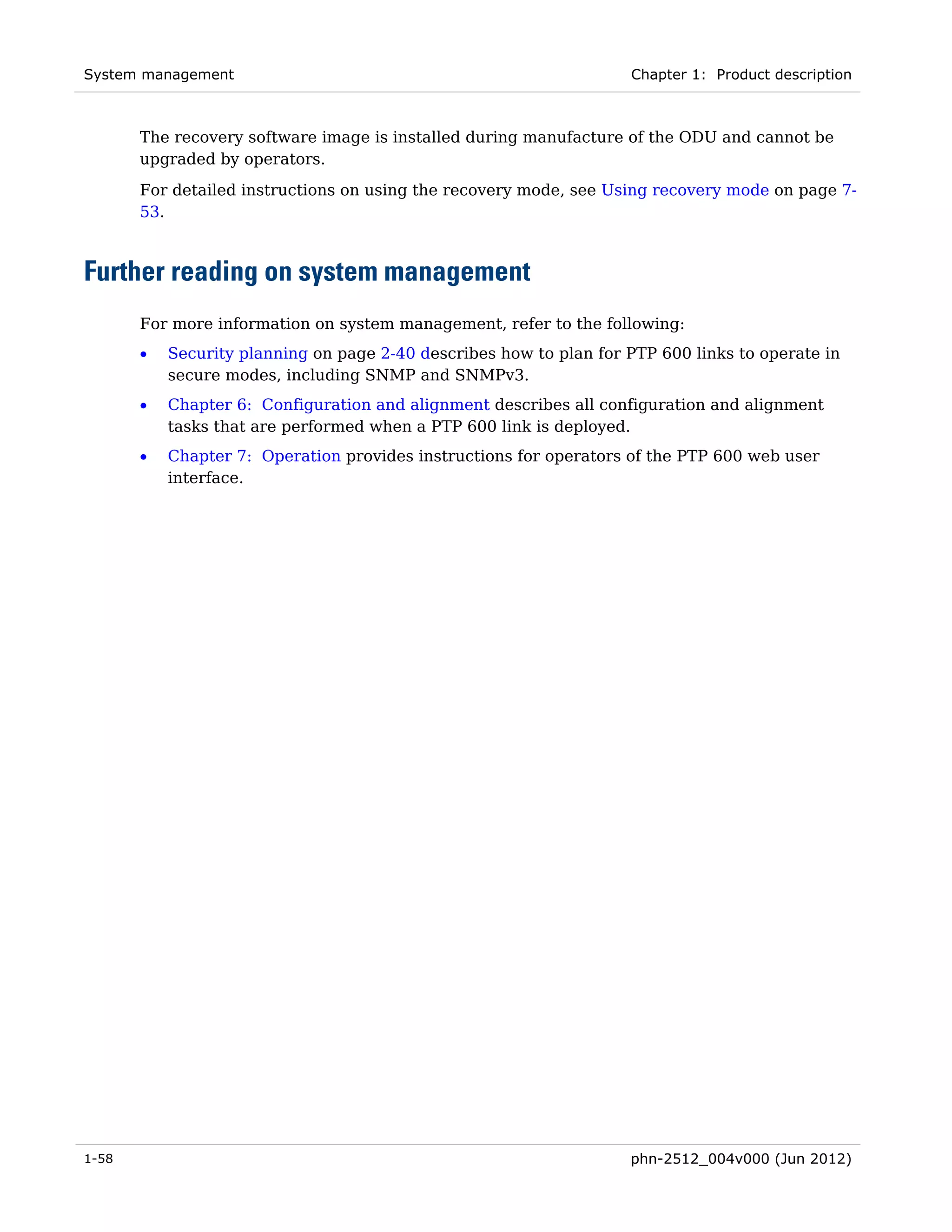 System management                                                   Chapter 1: Product description



       The recovery software image is installed during manufacture of the ODU and cannot be
       upgraded by operators.
       For detailed instructions on using the recovery mode, see Using recovery mode on page 7-
       53.



Further reading on system management
       For more information on system management, refer to the following:
       •   Security planning on page 2-40 describes how to plan for PTP 600 links to operate in
           secure modes, including SNMP and SNMPv3.
       •   Chapter 6: Configuration and alignment describes all configuration and alignment
           tasks that are performed when a PTP 600 link is deployed.
       •   Chapter 7: Operation provides instructions for operators of the PTP 600 web user
           interface.




1-58                                                                phn-2512_004v000 (Jun 2012)
 