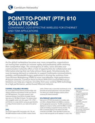 TM




    POINT-TO-POINT (PTP) 810
    SOLUTIONS
    CONVENIENT, COST-EFFECTIVE WIRELESS FOR ETHERNET
    AND TDM APPLICATIONS




As the global marketplace becomes ever more competitive, organizations
are honing their systems to increase agility and productivity while retaining
their competitive edge. The convergence of video, voice and data over
communication networks offers a host of opportunities for collaboration and
information-sharing that can help achieve those goals. Simultaneously, the
ever-increasing demand on networks to support multimedia communications,
mobility, and bandwidth-hungry applications is driving the evolution from
Time Division Multiplexing (TDM) to more cost-effective, high-performance
IP-based networks. Cambium Point-to-Point (PTP) 810 Licensed Microwave
Solutions can help you migrate smoothly from your existing TDM technology
to a high-performance, packet-based Ethernet network.

FLEXIBLE, SCALABLE, RELIABLE                                           widths. Different data is transmitted simultaneously on the      KEY FEATURES
Our carrier-grade PTP 810 Solutions provide reliable, high-            horizontal and vertical polarizations in the same channel.       •	 Native Ethernet with native
                                                                                                                                           TDM support
capacity connectivity and backhaul for both your Ethernet              This allows you to double throughput capacity without            •	 6 to 38 GHz licensed bands
and TDM applications. The systems operate in radio                     increasing the channel bandwidth.                                •	 Scalable to 700 Mbps (full
frequencies between 6 and 38 GHz at scalable Ethernet                                                                                      duplex with XPIC)
                                                                                                                                        •	 Cross Polarization
data rates up to 700 Mbps full duplex. The modular design              SPLIT-MOUNT ARCHITECTURE                                            Interference Cancellation
offers pluggable modem units that support T1/E1, STM-1,                Each end of a PTP 810 link consists of an outdoor radio             (XPIC) support
and Ethernet on a single platform; giving you great flexibility        unit (ODU), a Modular Modem Unit (MMU), an antenna,              •	 7 to 80 MHz configurable
to configure the best system for your needs at the optimal                                                                                 channel widths
                                                                       and the appropriate accessories. The ODU and antenna are
                                                                                                                                        •	 Built-in T1/E1 cross-
cost.                                                                  deployed on a tower or rooftop, while the MMU is installed          connection switch
                                                                       inside your building or equipment housing structure. The         •	 Built-in L2 Ethernet switch
XPIC                                                                   ODU is connected directly to the antenna and cable-              •	 Non-protected, HSB protected
                                                                                                                                           and ring configurations
The PTP 810 supports XPIC functionality in 64, 128, and                connected to the MMU. These Split-Mount systems are              •	 Spatial and frequency
256 QAM modulation modes at 28 MHz or above channel                    easy to install and typically can be deployed in a day or two.      diversity


PTP 810 DATA SHEET from Release 01-00
 