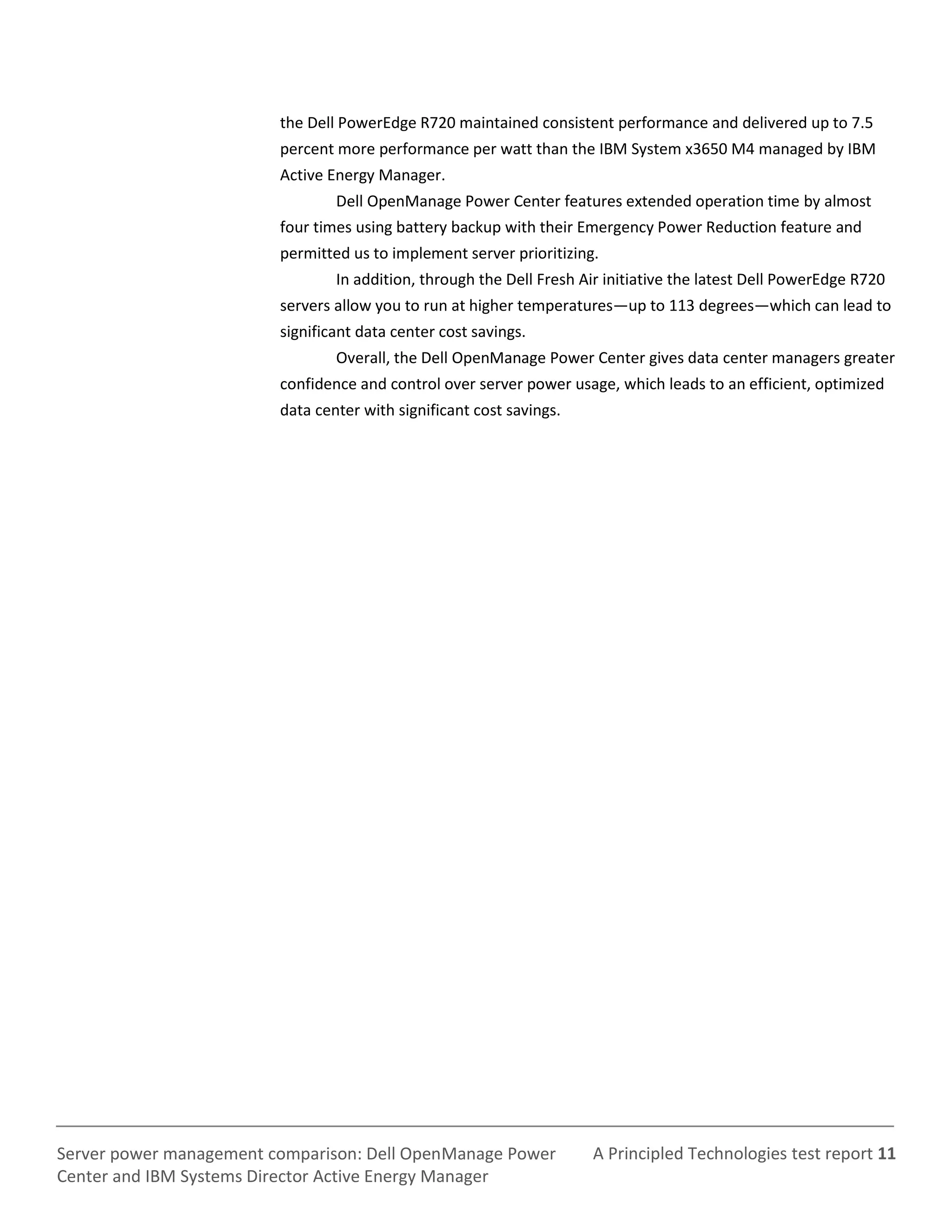 A Principled Technologies test report 11Server power management comparison: Dell OpenManage Power
Center and IBM Systems Director Active Energy Manager
the Dell PowerEdge R720 maintained consistent performance and delivered up to 7.5
percent more performance per watt than the IBM System x3650 M4 managed by IBM
Active Energy Manager.
Dell OpenManage Power Center features extended operation time by almost
four times using battery backup with their Emergency Power Reduction feature and
permitted us to implement server prioritizing.
In addition, through the Dell Fresh Air initiative the latest Dell PowerEdge R720
servers allow you to run at higher temperatures—up to 113 degrees—which can lead to
significant data center cost savings.
Overall, the Dell OpenManage Power Center gives data center managers greater
confidence and control over server power usage, which leads to an efficient, optimized
data center with significant cost savings.
 