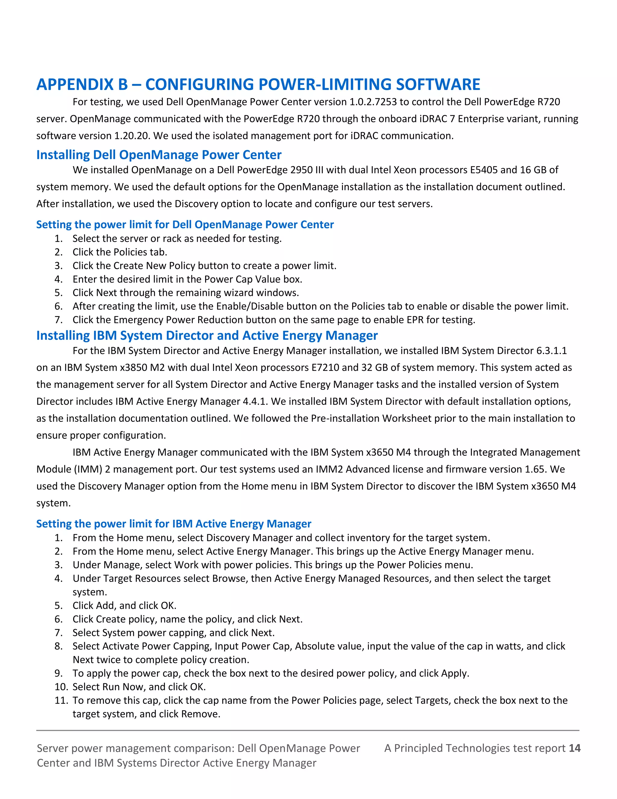 A Principled Technologies test report 14Server power management comparison: Dell OpenManage Power
Center and IBM Systems Director Active Energy Manager
APPENDIX B – CONFIGURING POWER-LIMITING SOFTWARE
For testing, we used Dell OpenManage Power Center version 1.0.2.7253 to control the Dell PowerEdge R720
server. OpenManage communicated with the PowerEdge R720 through the onboard iDRAC 7 Enterprise variant, running
software version 1.20.20. We used the isolated management port for iDRAC communication.
Installing Dell OpenManage Power Center
We installed OpenManage on a Dell PowerEdge 2950 III with dual Intel Xeon processors E5405 and 16 GB of
system memory. We used the default options for the OpenManage installation as the installation document outlined.
After installation, we used the Discovery option to locate and configure our test servers.
Setting the power limit for Dell OpenManage Power Center
1. Select the server or rack as needed for testing.
2. Click the Policies tab.
3. Click the Create New Policy button to create a power limit.
4. Enter the desired limit in the Power Cap Value box.
5. Click Next through the remaining wizard windows.
6. After creating the limit, use the Enable/Disable button on the Policies tab to enable or disable the power limit.
7. Click the Emergency Power Reduction button on the same page to enable EPR for testing.
Installing IBM System Director and Active Energy Manager
For the IBM System Director and Active Energy Manager installation, we installed IBM System Director 6.3.1.1
on an IBM System x3850 M2 with dual Intel Xeon processors E7210 and 32 GB of system memory. This system acted as
the management server for all System Director and Active Energy Manager tasks and the installed version of System
Director includes IBM Active Energy Manager 4.4.1. We installed IBM System Director with default installation options,
as the installation documentation outlined. We followed the Pre-installation Worksheet prior to the main installation to
ensure proper configuration.
IBM Active Energy Manager communicated with the IBM System x3650 M4 through the Integrated Management
Module (IMM) 2 management port. Our test systems used an IMM2 Advanced license and firmware version 1.65. We
used the Discovery Manager option from the Home menu in IBM System Director to discover the IBM System x3650 M4
system.
Setting the power limit for IBM Active Energy Manager
1. From the Home menu, select Discovery Manager and collect inventory for the target system.
2. From the Home menu, select Active Energy Manager. This brings up the Active Energy Manager menu.
3. Under Manage, select Work with power policies. This brings up the Power Policies menu.
4. Under Target Resources select Browse, then Active Energy Managed Resources, and then select the target
system.
5. Click Add, and click OK.
6. Click Create policy, name the policy, and click Next.
7. Select System power capping, and click Next.
8. Select Activate Power Capping, Input Power Cap, Absolute value, input the value of the cap in watts, and click
Next twice to complete policy creation.
9. To apply the power cap, check the box next to the desired power policy, and click Apply.
10. Select Run Now, and click OK.
11. To remove this cap, click the cap name from the Power Policies page, select Targets, check the box next to the
target system, and click Remove.
 