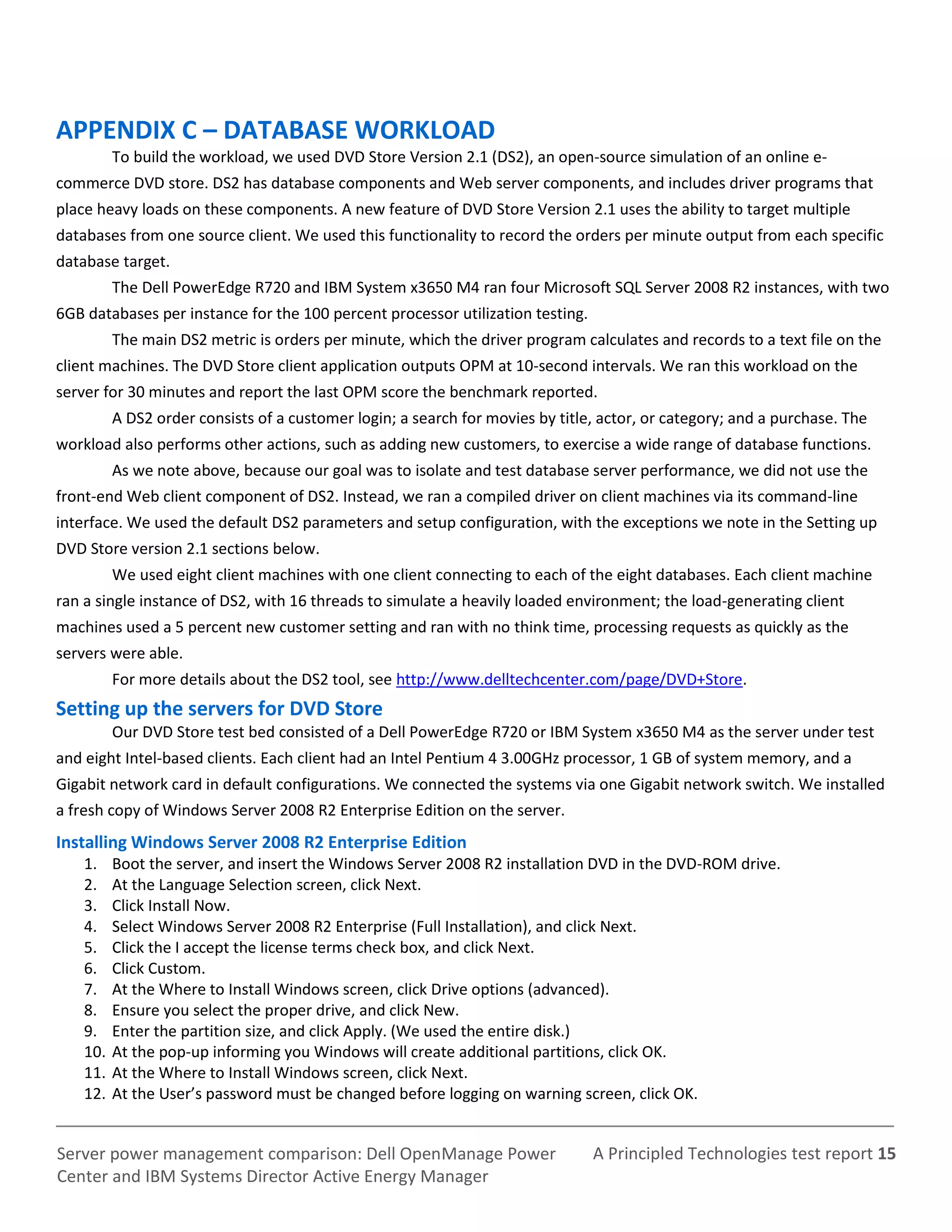 A Principled Technologies test report 15Server power management comparison: Dell OpenManage Power
Center and IBM Systems Director Active Energy Manager
APPENDIX C – DATABASE WORKLOAD
To build the workload, we used DVD Store Version 2.1 (DS2), an open-source simulation of an online e-
commerce DVD store. DS2 has database components and Web server components, and includes driver programs that
place heavy loads on these components. A new feature of DVD Store Version 2.1 uses the ability to target multiple
databases from one source client. We used this functionality to record the orders per minute output from each specific
database target.
The Dell PowerEdge R720 and IBM System x3650 M4 ran four Microsoft SQL Server 2008 R2 instances, with two
6GB databases per instance for the 100 percent processor utilization testing.
The main DS2 metric is orders per minute, which the driver program calculates and records to a text file on the
client machines. The DVD Store client application outputs OPM at 10-second intervals. We ran this workload on the
server for 30 minutes and report the last OPM score the benchmark reported.
A DS2 order consists of a customer login; a search for movies by title, actor, or category; and a purchase. The
workload also performs other actions, such as adding new customers, to exercise a wide range of database functions.
As we note above, because our goal was to isolate and test database server performance, we did not use the
front-end Web client component of DS2. Instead, we ran a compiled driver on client machines via its command-line
interface. We used the default DS2 parameters and setup configuration, with the exceptions we note in the Setting up
DVD Store version 2.1 sections below.
We used eight client machines with one client connecting to each of the eight databases. Each client machine
ran a single instance of DS2, with 16 threads to simulate a heavily loaded environment; the load-generating client
machines used a 5 percent new customer setting and ran with no think time, processing requests as quickly as the
servers were able.
For more details about the DS2 tool, see http://www.delltechcenter.com/page/DVD+Store.
Setting up the servers for DVD Store
Our DVD Store test bed consisted of a Dell PowerEdge R720 or IBM System x3650 M4 as the server under test
and eight Intel-based clients. Each client had an Intel Pentium 4 3.00GHz processor, 1 GB of system memory, and a
Gigabit network card in default configurations. We connected the systems via one Gigabit network switch. We installed
a fresh copy of Windows Server 2008 R2 Enterprise Edition on the server.
Installing Windows Server 2008 R2 Enterprise Edition
1. Boot the server, and insert the Windows Server 2008 R2 installation DVD in the DVD-ROM drive.
2. At the Language Selection screen, click Next.
3. Click Install Now.
4. Select Windows Server 2008 R2 Enterprise (Full Installation), and click Next.
5. Click the I accept the license terms check box, and click Next.
6. Click Custom.
7. At the Where to Install Windows screen, click Drive options (advanced).
8. Ensure you select the proper drive, and click New.
9. Enter the partition size, and click Apply. (We used the entire disk.)
10. At the pop-up informing you Windows will create additional partitions, click OK.
11. At the Where to Install Windows screen, click Next.
12. At the User’s password must be changed before logging on warning screen, click OK.
 