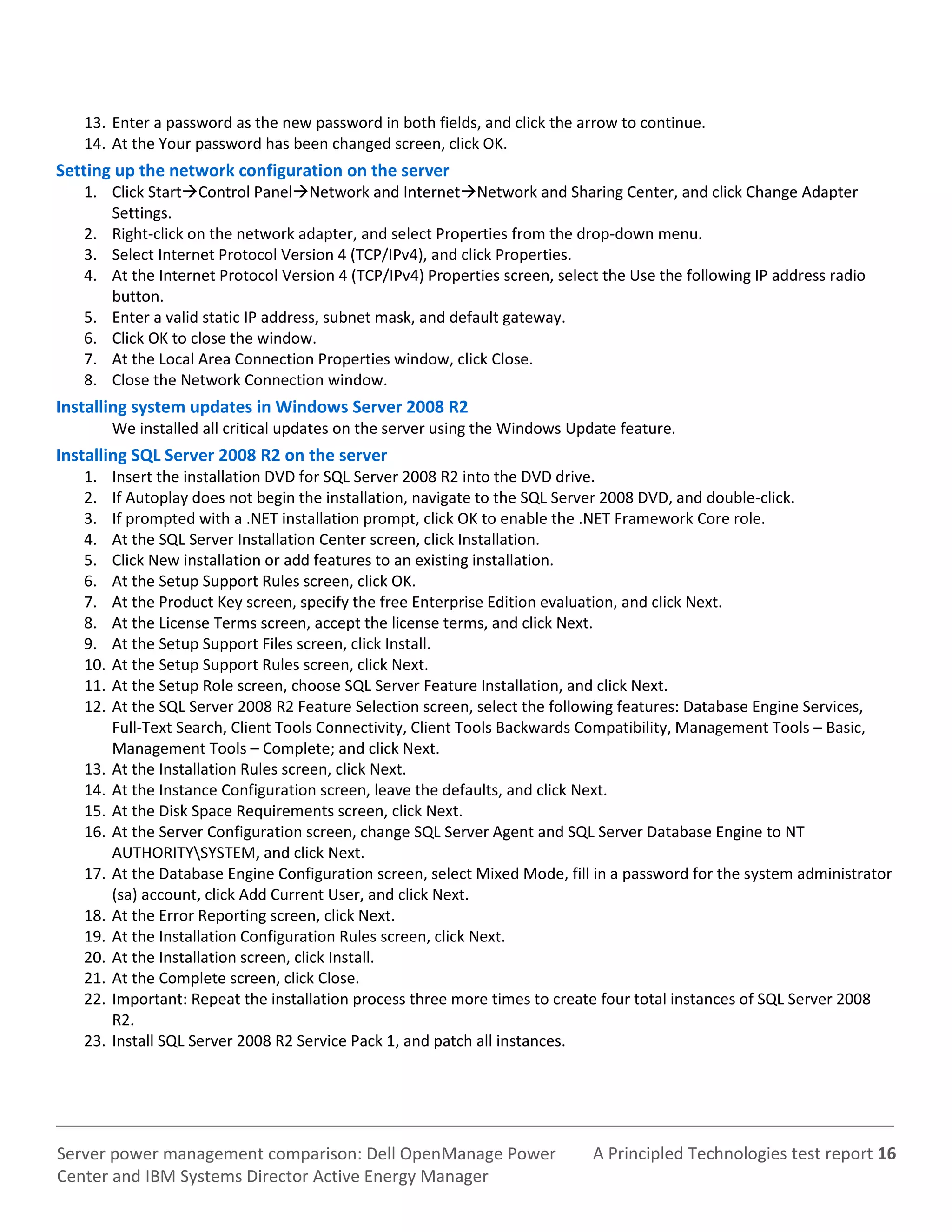 A Principled Technologies test report 16Server power management comparison: Dell OpenManage Power
Center and IBM Systems Director Active Energy Manager
13. Enter a password as the new password in both fields, and click the arrow to continue.
14. At the Your password has been changed screen, click OK.
Setting up the network configuration on the server
1. Click StartControl PanelNetwork and InternetNetwork and Sharing Center, and click Change Adapter
Settings.
2. Right-click on the network adapter, and select Properties from the drop-down menu.
3. Select Internet Protocol Version 4 (TCP/IPv4), and click Properties.
4. At the Internet Protocol Version 4 (TCP/IPv4) Properties screen, select the Use the following IP address radio
button.
5. Enter a valid static IP address, subnet mask, and default gateway.
6. Click OK to close the window.
7. At the Local Area Connection Properties window, click Close.
8. Close the Network Connection window.
Installing system updates in Windows Server 2008 R2
We installed all critical updates on the server using the Windows Update feature.
Installing SQL Server 2008 R2 on the server
1. Insert the installation DVD for SQL Server 2008 R2 into the DVD drive.
2. If Autoplay does not begin the installation, navigate to the SQL Server 2008 DVD, and double-click.
3. If prompted with a .NET installation prompt, click OK to enable the .NET Framework Core role.
4. At the SQL Server Installation Center screen, click Installation.
5. Click New installation or add features to an existing installation.
6. At the Setup Support Rules screen, click OK.
7. At the Product Key screen, specify the free Enterprise Edition evaluation, and click Next.
8. At the License Terms screen, accept the license terms, and click Next.
9. At the Setup Support Files screen, click Install.
10. At the Setup Support Rules screen, click Next.
11. At the Setup Role screen, choose SQL Server Feature Installation, and click Next.
12. At the SQL Server 2008 R2 Feature Selection screen, select the following features: Database Engine Services,
Full-Text Search, Client Tools Connectivity, Client Tools Backwards Compatibility, Management Tools – Basic,
Management Tools – Complete; and click Next.
13. At the Installation Rules screen, click Next.
14. At the Instance Configuration screen, leave the defaults, and click Next.
15. At the Disk Space Requirements screen, click Next.
16. At the Server Configuration screen, change SQL Server Agent and SQL Server Database Engine to NT
AUTHORITYSYSTEM, and click Next.
17. At the Database Engine Configuration screen, select Mixed Mode, fill in a password for the system administrator
(sa) account, click Add Current User, and click Next.
18. At the Error Reporting screen, click Next.
19. At the Installation Configuration Rules screen, click Next.
20. At the Installation screen, click Install.
21. At the Complete screen, click Close.
22. Important: Repeat the installation process three more times to create four total instances of SQL Server 2008
R2.
23. Install SQL Server 2008 R2 Service Pack 1, and patch all instances.
 