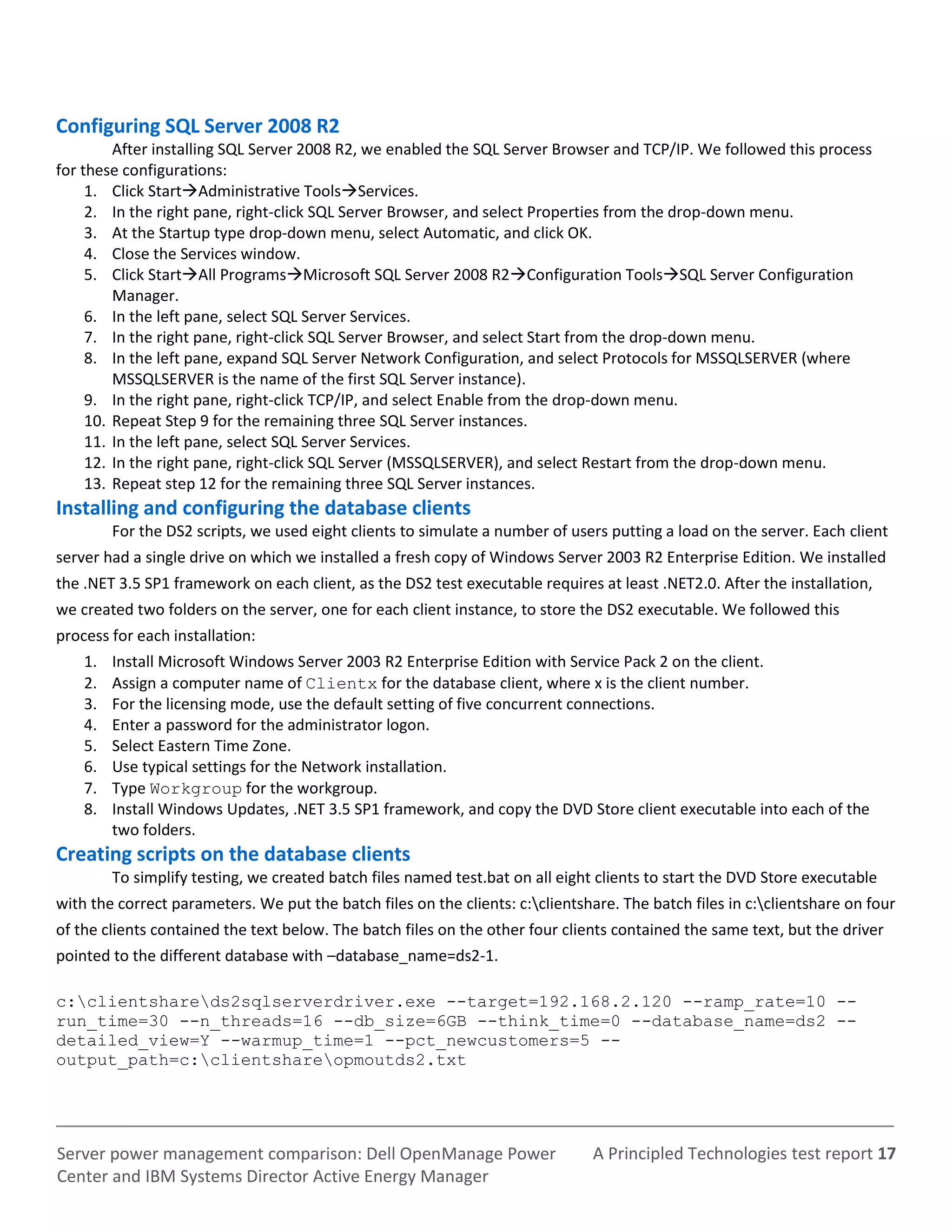 A Principled Technologies test report 17Server power management comparison: Dell OpenManage Power
Center and IBM Systems Director Active Energy Manager
Configuring SQL Server 2008 R2
After installing SQL Server 2008 R2, we enabled the SQL Server Browser and TCP/IP. We followed this process
for these configurations:
1. Click StartAdministrative ToolsServices.
2. In the right pane, right-click SQL Server Browser, and select Properties from the drop-down menu.
3. At the Startup type drop-down menu, select Automatic, and click OK.
4. Close the Services window.
5. Click StartAll ProgramsMicrosoft SQL Server 2008 R2Configuration ToolsSQL Server Configuration
Manager.
6. In the left pane, select SQL Server Services.
7. In the right pane, right-click SQL Server Browser, and select Start from the drop-down menu.
8. In the left pane, expand SQL Server Network Configuration, and select Protocols for MSSQLSERVER (where
MSSQLSERVER is the name of the first SQL Server instance).
9. In the right pane, right-click TCP/IP, and select Enable from the drop-down menu.
10. Repeat Step 9 for the remaining three SQL Server instances.
11. In the left pane, select SQL Server Services.
12. In the right pane, right-click SQL Server (MSSQLSERVER), and select Restart from the drop-down menu.
13. Repeat step 12 for the remaining three SQL Server instances.
Installing and configuring the database clients
For the DS2 scripts, we used eight clients to simulate a number of users putting a load on the server. Each client
server had a single drive on which we installed a fresh copy of Windows Server 2003 R2 Enterprise Edition. We installed
the .NET 3.5 SP1 framework on each client, as the DS2 test executable requires at least .NET2.0. After the installation,
we created two folders on the server, one for each client instance, to store the DS2 executable. We followed this
process for each installation:
1. Install Microsoft Windows Server 2003 R2 Enterprise Edition with Service Pack 2 on the client.
2. Assign a computer name of Clientx for the database client, where x is the client number.
3. For the licensing mode, use the default setting of five concurrent connections.
4. Enter a password for the administrator logon.
5. Select Eastern Time Zone.
6. Use typical settings for the Network installation.
7. Type Workgroup for the workgroup.
8. Install Windows Updates, .NET 3.5 SP1 framework, and copy the DVD Store client executable into each of the
two folders.
Creating scripts on the database clients
To simplify testing, we created batch files named test.bat on all eight clients to start the DVD Store executable
with the correct parameters. We put the batch files on the clients: c:clientshare. The batch files in c:clientshare on four
of the clients contained the text below. The batch files on the other four clients contained the same text, but the driver
pointed to the different database with –database_name=ds2-1.
c:clientshareds2sqlserverdriver.exe --target=192.168.2.120 --ramp_rate=10 --
run_time=30 --n_threads=16 --db_size=6GB --think_time=0 --database_name=ds2 --
detailed_view=Y --warmup_time=1 --pct_newcustomers=5 --
output_path=c:clientshareopmoutds2.txt
 
