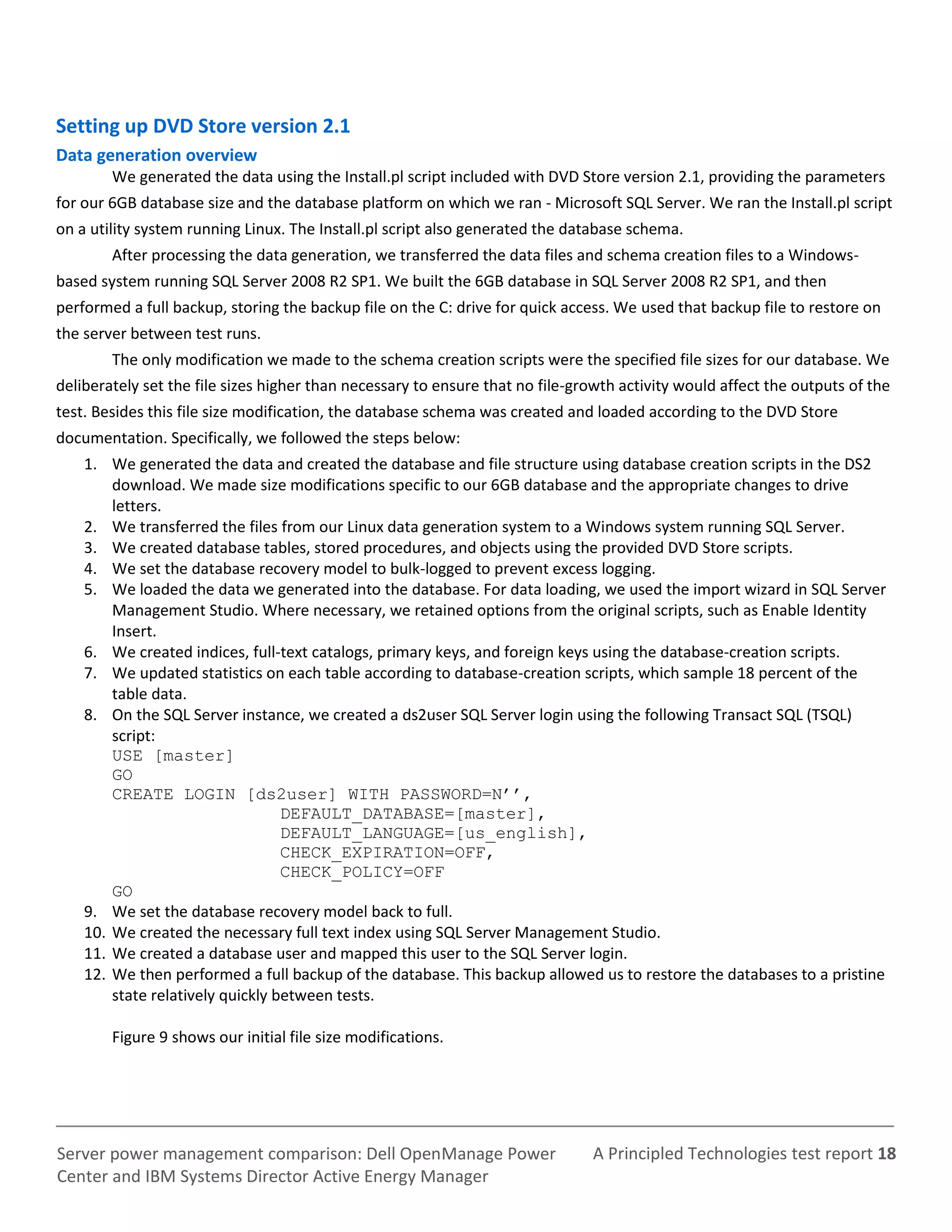 A Principled Technologies test report 18Server power management comparison: Dell OpenManage Power
Center and IBM Systems Director Active Energy Manager
Setting up DVD Store version 2.1
Data generation overview
We generated the data using the Install.pl script included with DVD Store version 2.1, providing the parameters
for our 6GB database size and the database platform on which we ran - Microsoft SQL Server. We ran the Install.pl script
on a utility system running Linux. The Install.pl script also generated the database schema.
After processing the data generation, we transferred the data files and schema creation files to a Windows-
based system running SQL Server 2008 R2 SP1. We built the 6GB database in SQL Server 2008 R2 SP1, and then
performed a full backup, storing the backup file on the C: drive for quick access. We used that backup file to restore on
the server between test runs.
The only modification we made to the schema creation scripts were the specified file sizes for our database. We
deliberately set the file sizes higher than necessary to ensure that no file-growth activity would affect the outputs of the
test. Besides this file size modification, the database schema was created and loaded according to the DVD Store
documentation. Specifically, we followed the steps below:
1. We generated the data and created the database and file structure using database creation scripts in the DS2
download. We made size modifications specific to our 6GB database and the appropriate changes to drive
letters.
2. We transferred the files from our Linux data generation system to a Windows system running SQL Server.
3. We created database tables, stored procedures, and objects using the provided DVD Store scripts.
4. We set the database recovery model to bulk-logged to prevent excess logging.
5. We loaded the data we generated into the database. For data loading, we used the import wizard in SQL Server
Management Studio. Where necessary, we retained options from the original scripts, such as Enable Identity
Insert.
6. We created indices, full-text catalogs, primary keys, and foreign keys using the database-creation scripts.
7. We updated statistics on each table according to database-creation scripts, which sample 18 percent of the
table data.
8. On the SQL Server instance, we created a ds2user SQL Server login using the following Transact SQL (TSQL)
script:
USE [master]
GO
CREATE LOGIN [ds2user] WITH PASSWORD=N’’,
DEFAULT_DATABASE=[master],
DEFAULT_LANGUAGE=[us_english],
CHECK_EXPIRATION=OFF,
CHECK_POLICY=OFF
GO
9. We set the database recovery model back to full.
10. We created the necessary full text index using SQL Server Management Studio.
11. We created a database user and mapped this user to the SQL Server login.
12. We then performed a full backup of the database. This backup allowed us to restore the databases to a pristine
state relatively quickly between tests.
Figure 9 shows our initial file size modifications.
 