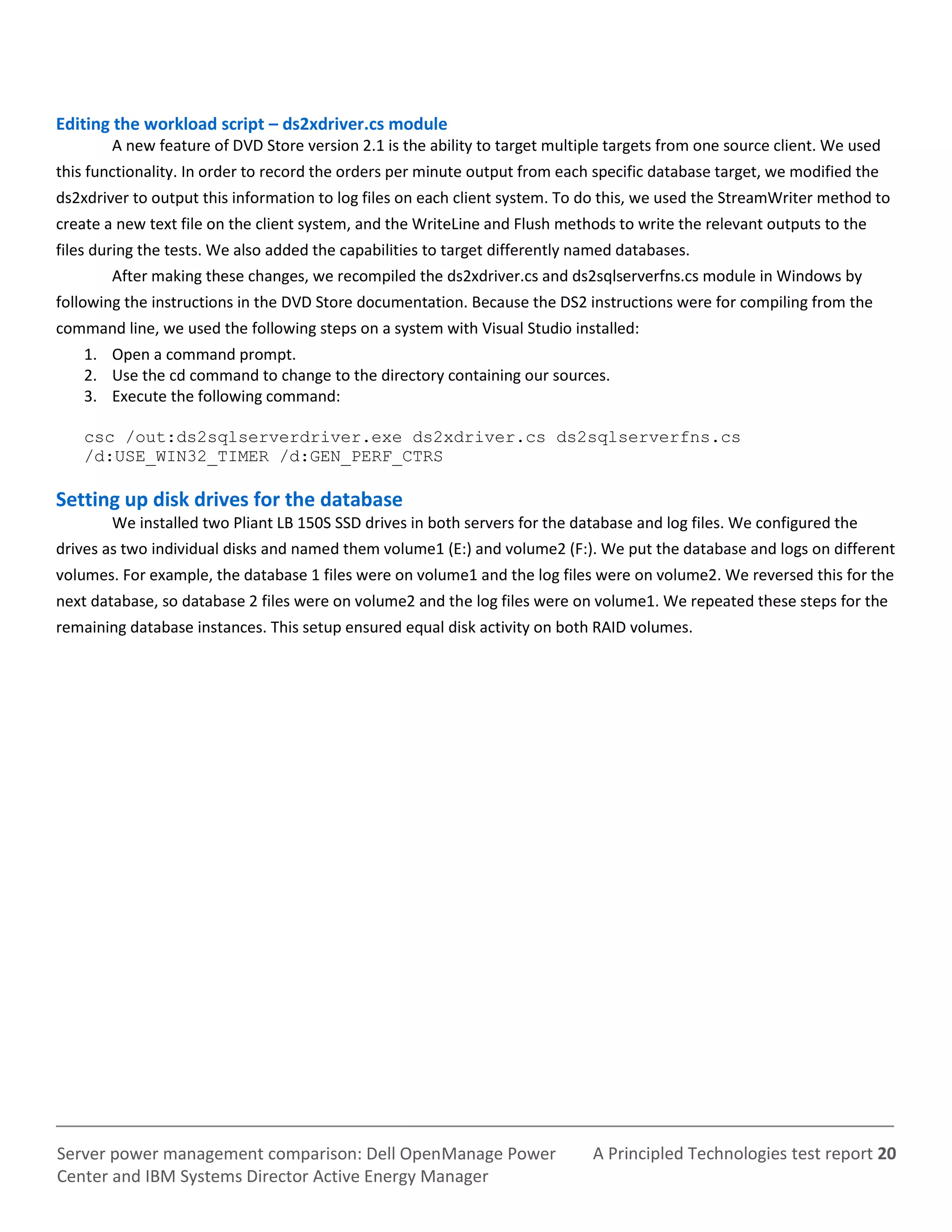 A Principled Technologies test report 20Server power management comparison: Dell OpenManage Power
Center and IBM Systems Director Active Energy Manager
Editing the workload script – ds2xdriver.cs module
A new feature of DVD Store version 2.1 is the ability to target multiple targets from one source client. We used
this functionality. In order to record the orders per minute output from each specific database target, we modified the
ds2xdriver to output this information to log files on each client system. To do this, we used the StreamWriter method to
create a new text file on the client system, and the WriteLine and Flush methods to write the relevant outputs to the
files during the tests. We also added the capabilities to target differently named databases.
After making these changes, we recompiled the ds2xdriver.cs and ds2sqlserverfns.cs module in Windows by
following the instructions in the DVD Store documentation. Because the DS2 instructions were for compiling from the
command line, we used the following steps on a system with Visual Studio installed:
1. Open a command prompt.
2. Use the cd command to change to the directory containing our sources.
3. Execute the following command:
csc /out:ds2sqlserverdriver.exe ds2xdriver.cs ds2sqlserverfns.cs
/d:USE_WIN32_TIMER /d:GEN_PERF_CTRS
Setting up disk drives for the database
We installed two Pliant LB 150S SSD drives in both servers for the database and log files. We configured the
drives as two individual disks and named them volume1 (E:) and volume2 (F:). We put the database and logs on different
volumes. For example, the database 1 files were on volume1 and the log files were on volume2. We reversed this for the
next database, so database 2 files were on volume2 and the log files were on volume1. We repeated these steps for the
remaining database instances. This setup ensured equal disk activity on both RAID volumes.
 