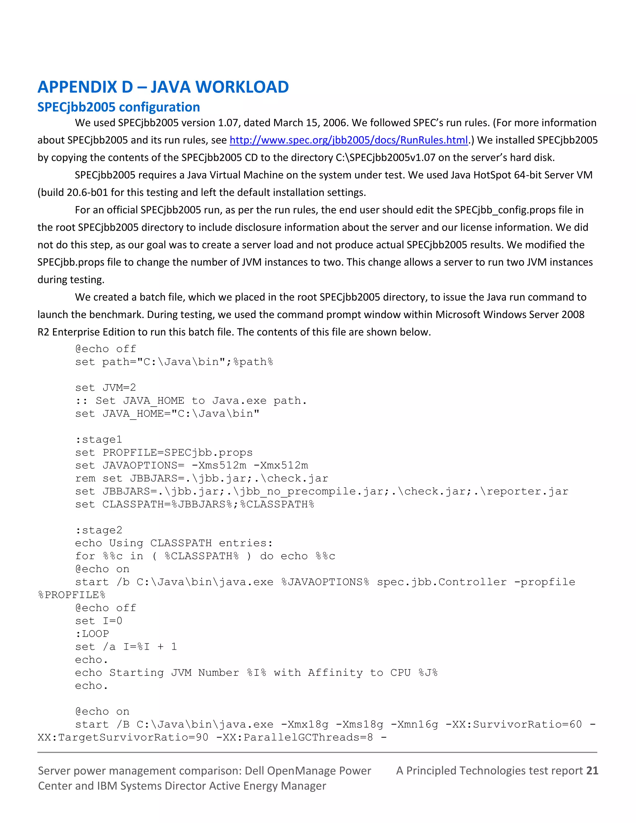 A Principled Technologies test report 21Server power management comparison: Dell OpenManage Power
Center and IBM Systems Director Active Energy Manager
APPENDIX D – JAVA WORKLOAD
SPECjbb2005 configuration
We used SPECjbb2005 version 1.07, dated March 15, 2006. We followed SPEC’s run rules. (For more information
about SPECjbb2005 and its run rules, see http://www.spec.org/jbb2005/docs/RunRules.html.) We installed SPECjbb2005
by copying the contents of the SPECjbb2005 CD to the directory C:SPECjbb2005v1.07 on the server’s hard disk.
SPECjbb2005 requires a Java Virtual Machine on the system under test. We used Java HotSpot 64-bit Server VM
(build 20.6-b01 for this testing and left the default installation settings.
For an official SPECjbb2005 run, as per the run rules, the end user should edit the SPECjbb_config.props file in
the root SPECjbb2005 directory to include disclosure information about the server and our license information. We did
not do this step, as our goal was to create a server load and not produce actual SPECjbb2005 results. We modified the
SPECjbb.props file to change the number of JVM instances to two. This change allows a server to run two JVM instances
during testing.
We created a batch file, which we placed in the root SPECjbb2005 directory, to issue the Java run command to
launch the benchmark. During testing, we used the command prompt window within Microsoft Windows Server 2008
R2 Enterprise Edition to run this batch file. The contents of this file are shown below.
@echo off
set path="C:Javabin";%path%
set JVM=2
:: Set JAVA_HOME to Java.exe path.
set JAVA_HOME="C:Javabin"
:stage1
set PROPFILE=SPECjbb.props
set JAVAOPTIONS= -Xms512m -Xmx512m
rem set JBBJARS=.jbb.jar;.check.jar
set JBBJARS=.jbb.jar;.jbb_no_precompile.jar;.check.jar;.reporter.jar
set CLASSPATH=%JBBJARS%;%CLASSPATH%
:stage2
echo Using CLASSPATH entries:
for %%c in ( %CLASSPATH% ) do echo %%c
@echo on
start /b C:Javabinjava.exe %JAVAOPTIONS% spec.jbb.Controller -propfile
%PROPFILE%
@echo off
set I=0
:LOOP
set /a I=%I + 1
echo.
echo Starting JVM Number %I% with Affinity to CPU %J%
echo.
@echo on
start /B C:Javabinjava.exe -Xmx18g -Xms18g -Xmn16g -XX:SurvivorRatio=60 -
XX:TargetSurvivorRatio=90 -XX:ParallelGCThreads=8 -
 