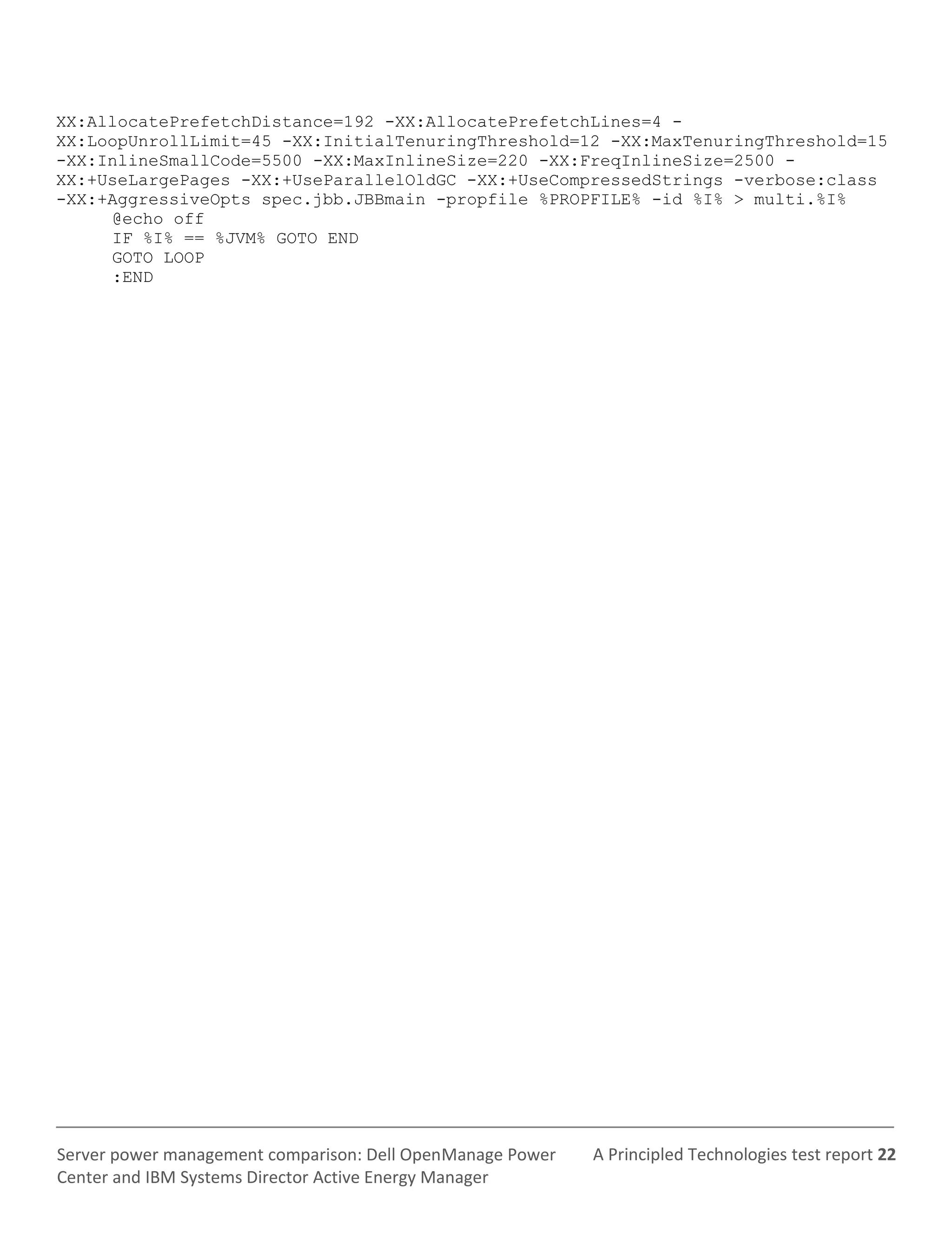 A Principled Technologies test report 22Server power management comparison: Dell OpenManage Power
Center and IBM Systems Director Active Energy Manager
XX:AllocatePrefetchDistance=192 -XX:AllocatePrefetchLines=4 -
XX:LoopUnrollLimit=45 -XX:InitialTenuringThreshold=12 -XX:MaxTenuringThreshold=15
-XX:InlineSmallCode=5500 -XX:MaxInlineSize=220 -XX:FreqInlineSize=2500 -
XX:+UseLargePages -XX:+UseParallelOldGC -XX:+UseCompressedStrings -verbose:class
-XX:+AggressiveOpts spec.jbb.JBBmain -propfile %PROPFILE% -id %I% > multi.%I%
@echo off
IF %I% == %JVM% GOTO END
GOTO LOOP
:END
 