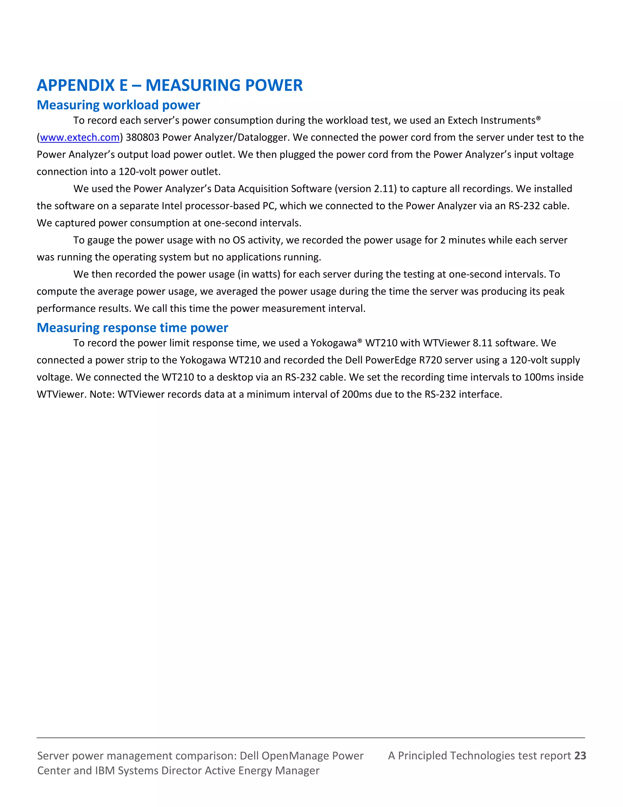 A Principled Technologies test report 23Server power management comparison: Dell OpenManage Power
Center and IBM Systems Director Active Energy Manager
APPENDIX E – MEASURING POWER
Measuring workload power
To record each server’s power consumption during the workload test, we used an Extech Instruments®
(www.extech.com) 380803 Power Analyzer/Datalogger. We connected the power cord from the server under test to the
Power Analyzer’s output load power outlet. We then plugged the power cord from the Power Analyzer’s input voltage
connection into a 120-volt power outlet.
We used the Power Analyzer’s Data Acquisition Software (version 2.11) to capture all recordings. We installed
the software on a separate Intel processor-based PC, which we connected to the Power Analyzer via an RS-232 cable.
We captured power consumption at one-second intervals.
To gauge the power usage with no OS activity, we recorded the power usage for 2 minutes while each server
was running the operating system but no applications running.
We then recorded the power usage (in watts) for each server during the testing at one-second intervals. To
compute the average power usage, we averaged the power usage during the time the server was producing its peak
performance results. We call this time the power measurement interval.
Measuring response time power
To record the power limit response time, we used a Yokogawa® WT210 with WTViewer 8.11 software. We
connected a power strip to the Yokogawa WT210 and recorded the Dell PowerEdge R720 server using a 120-volt supply
voltage. We connected the WT210 to a desktop via an RS-232 cable. We set the recording time intervals to 100ms inside
WTViewer. Note: WTViewer records data at a minimum interval of 200ms due to the RS-232 interface.
 