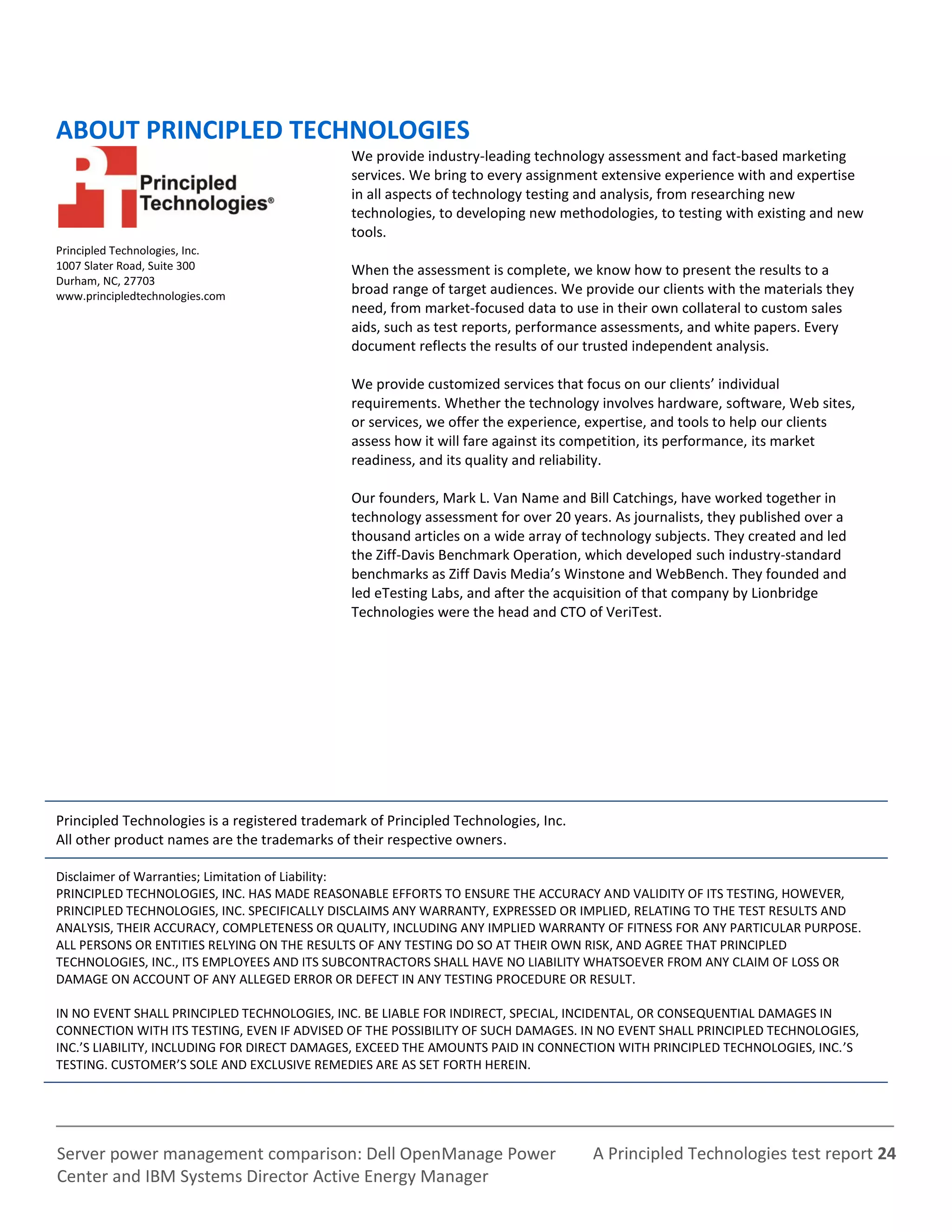 A Principled Technologies test report 24Server power management comparison: Dell OpenManage Power
Center and IBM Systems Director Active Energy Manager
ABOUT PRINCIPLED TECHNOLOGIES
Principled Technologies, Inc.
1007 Slater Road, Suite 300
Durham, NC, 27703
www.principledtechnologies.com
We provide industry-leading technology assessment and fact-based marketing
services. We bring to every assignment extensive experience with and expertise
in all aspects of technology testing and analysis, from researching new
technologies, to developing new methodologies, to testing with existing and new
tools.
When the assessment is complete, we know how to present the results to a
broad range of target audiences. We provide our clients with the materials they
need, from market-focused data to use in their own collateral to custom sales
aids, such as test reports, performance assessments, and white papers. Every
document reflects the results of our trusted independent analysis.
We provide customized services that focus on our clients’ individual
requirements. Whether the technology involves hardware, software, Web sites,
or services, we offer the experience, expertise, and tools to help our clients
assess how it will fare against its competition, its performance, its market
readiness, and its quality and reliability.
Our founders, Mark L. Van Name and Bill Catchings, have worked together in
technology assessment for over 20 years. As journalists, they published over a
thousand articles on a wide array of technology subjects. They created and led
the Ziff-Davis Benchmark Operation, which developed such industry-standard
benchmarks as Ziff Davis Media’s Winstone and WebBench. They founded and
led eTesting Labs, and after the acquisition of that company by Lionbridge
Technologies were the head and CTO of VeriTest.
Principled Technologies is a registered trademark of Principled Technologies, Inc.
All other product names are the trademarks of their respective owners.
Disclaimer of Warranties; Limitation of Liability:
PRINCIPLED TECHNOLOGIES, INC. HAS MADE REASONABLE EFFORTS TO ENSURE THE ACCURACY AND VALIDITY OF ITS TESTING, HOWEVER,
PRINCIPLED TECHNOLOGIES, INC. SPECIFICALLY DISCLAIMS ANY WARRANTY, EXPRESSED OR IMPLIED, RELATING TO THE TEST RESULTS AND
ANALYSIS, THEIR ACCURACY, COMPLETENESS OR QUALITY, INCLUDING ANY IMPLIED WARRANTY OF FITNESS FOR ANY PARTICULAR PURPOSE.
ALL PERSONS OR ENTITIES RELYING ON THE RESULTS OF ANY TESTING DO SO AT THEIR OWN RISK, AND AGREE THAT PRINCIPLED
TECHNOLOGIES, INC., ITS EMPLOYEES AND ITS SUBCONTRACTORS SHALL HAVE NO LIABILITY WHATSOEVER FROM ANY CLAIM OF LOSS OR
DAMAGE ON ACCOUNT OF ANY ALLEGED ERROR OR DEFECT IN ANY TESTING PROCEDURE OR RESULT.
IN NO EVENT SHALL PRINCIPLED TECHNOLOGIES, INC. BE LIABLE FOR INDIRECT, SPECIAL, INCIDENTAL, OR CONSEQUENTIAL DAMAGES IN
CONNECTION WITH ITS TESTING, EVEN IF ADVISED OF THE POSSIBILITY OF SUCH DAMAGES. IN NO EVENT SHALL PRINCIPLED TECHNOLOGIES,
INC.’S LIABILITY, INCLUDING FOR DIRECT DAMAGES, EXCEED THE AMOUNTS PAID IN CONNECTION WITH PRINCIPLED TECHNOLOGIES, INC.’S
TESTING. CUSTOMER’S SOLE AND EXCLUSIVE REMEDIES ARE AS SET FORTH HEREIN.
 