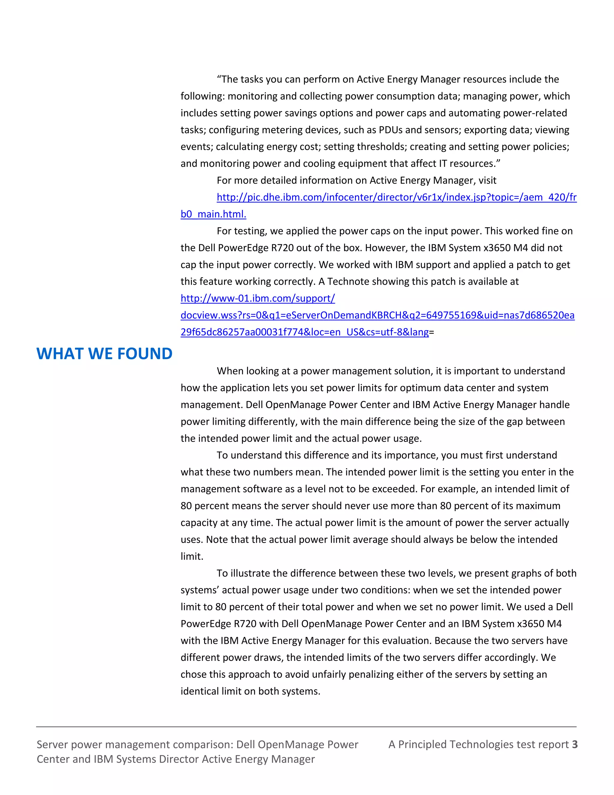 A Principled Technologies test report 3Server power management comparison: Dell OpenManage Power
Center and IBM Systems Director Active Energy Manager
“The tasks you can perform on Active Energy Manager resources include the
following: monitoring and collecting power consumption data; managing power, which
includes setting power savings options and power caps and automating power-related
tasks; configuring metering devices, such as PDUs and sensors; exporting data; viewing
events; calculating energy cost; setting thresholds; creating and setting power policies;
and monitoring power and cooling equipment that affect IT resources.”
For more detailed information on Active Energy Manager, visit
http://pic.dhe.ibm.com/infocenter/director/v6r1x/index.jsp?topic=/aem_420/fr
b0_main.html.
For testing, we applied the power caps on the input power. This worked fine on
the Dell PowerEdge R720 out of the box. However, the IBM System x3650 M4 did not
cap the input power correctly. We worked with IBM support and applied a patch to get
this feature working correctly. A Technote showing this patch is available at
http://www-01.ibm.com/support/
docview.wss?rs=0&q1=eServerOnDemandKBRCH&q2=649755169&uid=nas7d686520ea
29f65dc86257aa00031f774&loc=en_US&cs=utf-8&lang=
WHAT WE FOUND
When looking at a power management solution, it is important to understand
how the application lets you set power limits for optimum data center and system
management. Dell OpenManage Power Center and IBM Active Energy Manager handle
power limiting differently, with the main difference being the size of the gap between
the intended power limit and the actual power usage.
To understand this difference and its importance, you must first understand
what these two numbers mean. The intended power limit is the setting you enter in the
management software as a level not to be exceeded. For example, an intended limit of
80 percent means the server should never use more than 80 percent of its maximum
capacity at any time. The actual power limit is the amount of power the server actually
uses. Note that the actual power limit average should always be below the intended
limit.
To illustrate the difference between these two levels, we present graphs of both
systems’ actual power usage under two conditions: when we set the intended power
limit to 80 percent of their total power and when we set no power limit. We used a Dell
PowerEdge R720 with Dell OpenManage Power Center and an IBM System x3650 M4
with the IBM Active Energy Manager for this evaluation. Because the two servers have
different power draws, the intended limits of the two servers differ accordingly. We
chose this approach to avoid unfairly penalizing either of the servers by setting an
identical limit on both systems.
 