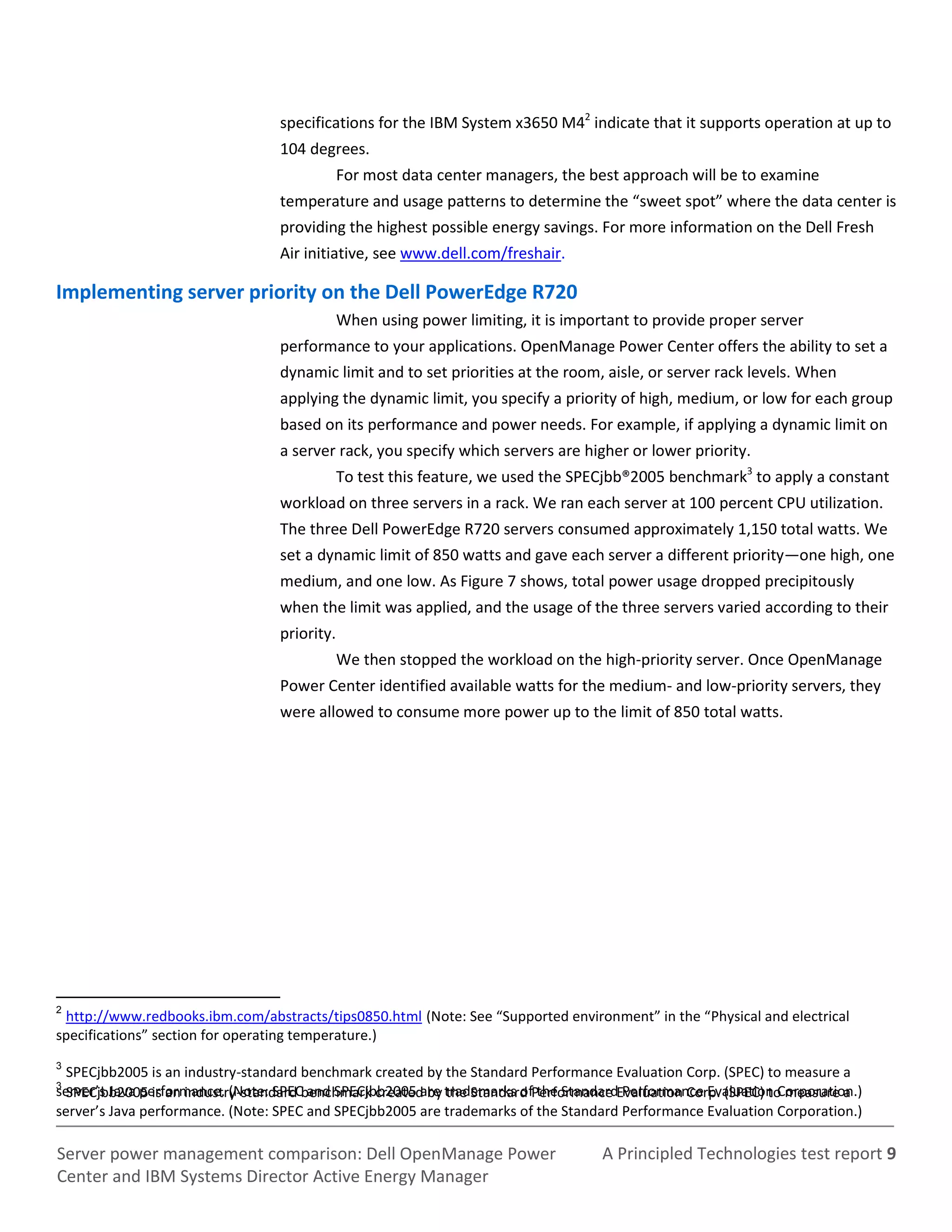 A Principled Technologies test report 9Server power management comparison: Dell OpenManage Power
Center and IBM Systems Director Active Energy Manager
specifications for the IBM System x3650 M42
indicate that it supports operation at up to
104 degrees.
For most data center managers, the best approach will be to examine
temperature and usage patterns to determine the “sweet spot” where the data center is
providing the highest possible energy savings. For more information on the Dell Fresh
Air initiative, see www.dell.com/freshair.
Implementing server priority on the Dell PowerEdge R720
When using power limiting, it is important to provide proper server
performance to your applications. OpenManage Power Center offers the ability to set a
dynamic limit and to set priorities at the room, aisle, or server rack levels. When
applying the dynamic limit, you specify a priority of high, medium, or low for each group
based on its performance and power needs. For example, if applying a dynamic limit on
a server rack, you specify which servers are higher or lower priority.
To test this feature, we used the SPECjbb®2005 benchmark3
to apply a constant
workload on three servers in a rack. We ran each server at 100 percent CPU utilization.
The three Dell PowerEdge R720 servers consumed approximately 1,150 total watts. We
set a dynamic limit of 850 watts and gave each server a different priority—one high, one
medium, and one low. As Figure 7 shows, total power usage dropped precipitously
when the limit was applied, and the usage of the three servers varied according to their
priority.
We then stopped the workload on the high-priority server. Once OpenManage
Power Center identified available watts for the medium- and low-priority servers, they
were allowed to consume more power up to the limit of 850 total watts.
2
http://www.redbooks.ibm.com/abstracts/tips0850.html (Note: See “Supported environment” in the “Physical and electrical
specifications” section for operating temperature.)
3
SPECjbb2005 is an industry-standard benchmark created by the Standard Performance Evaluation Corp. (SPEC) to measure a
server’s Java performance. (Note: SPEC and SPECjbb2005 are trademarks of the Standard Performance Evaluation Corporation.)3
SPECjbb2005 is an industry-standard benchmark created by the Standard Performance Evaluation Corp. (SPEC) to measure a
server’s Java performance. (Note: SPEC and SPECjbb2005 are trademarks of the Standard Performance Evaluation Corporation.)
 