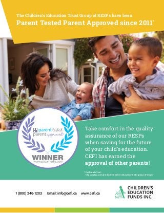 1 (800) 246-1203 Email: info@cefi.ca www.cefi.ca
* For Details Visit:
https://ptpa.com/product/childrens-education-funds-group-of-resps/
Take comfort in the quality
assurance of our RESPs
when saving for the future
of your child’s education.
CEFI has earned the
approval of other parents!
Parent Tested Parent Approved since 2011*
The Children’s Education Trust Group of RESPs have been
 