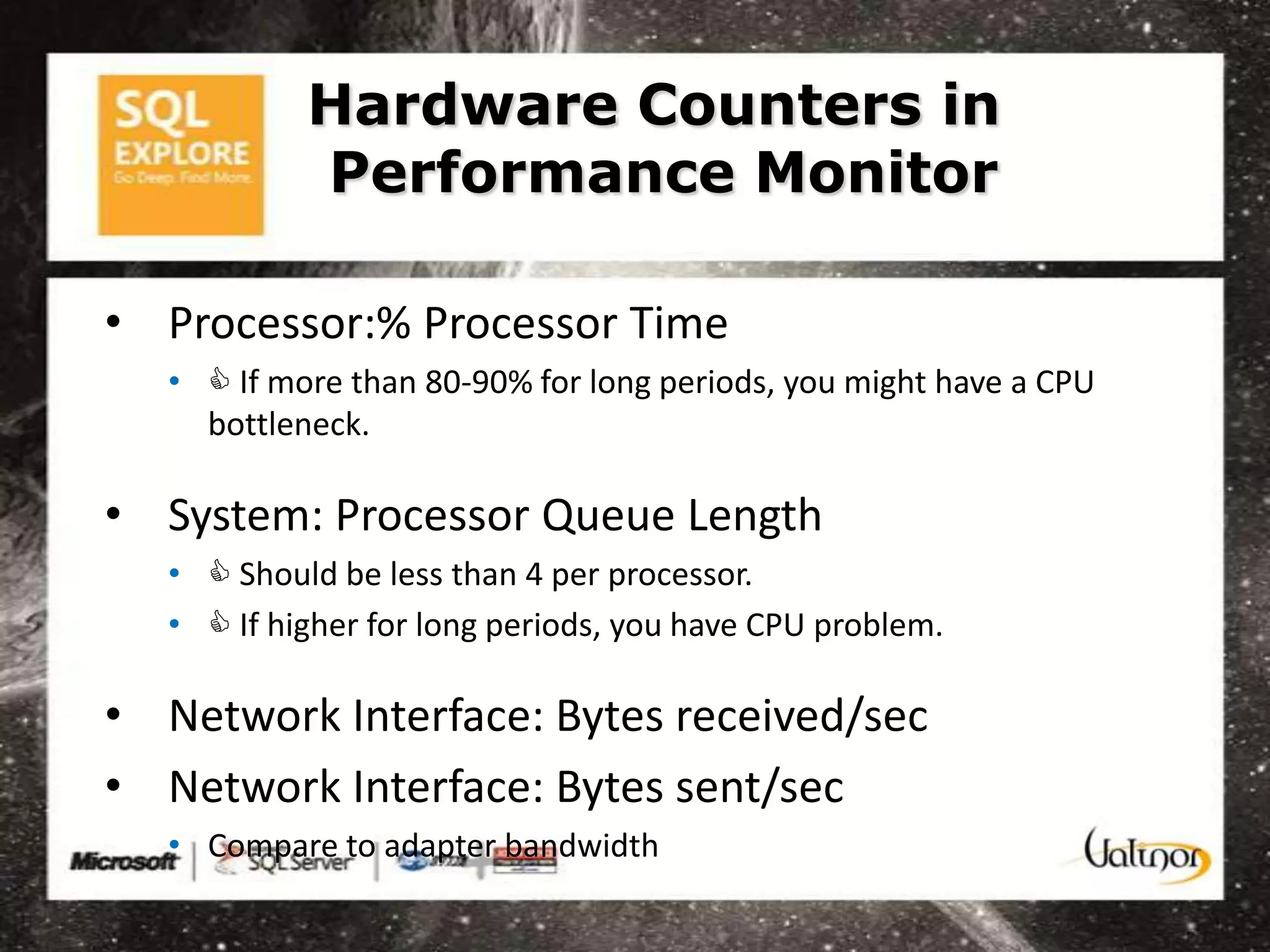 Hardware Counters in
            Performance Monitor

• Processor:% Processor Time
   •  If more than 80-90% for long periods, you might have a CPU
     bottleneck.

• System: Processor Queue Length
   •  Should be less than 4 per processor.
   •  If higher for long periods, you have CPU problem.

• Network Interface: Bytes received/sec
• Network Interface: Bytes sent/sec
   • Compare to adapter bandwidth
 