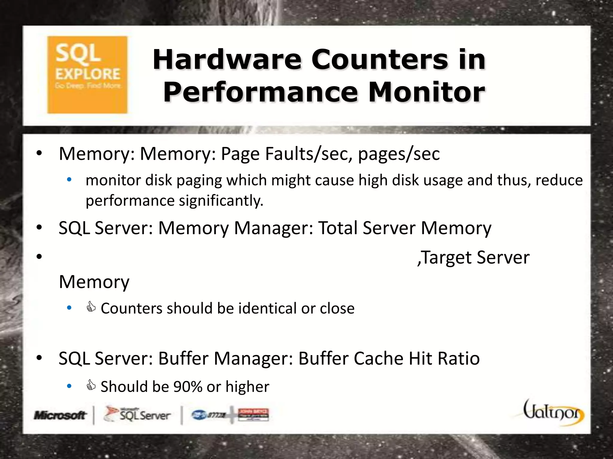 Hardware Counters in
               Performance Monitor

• Memory: Memory: Page Faults/sec, pages/sec
   • monitor disk paging which might cause high disk usage and thus, reduce
     performance significantly.
• SQL Server: Memory Manager: Total Server Memory
•                                         ,Target Server
  Memory
   •  Counters should be identical or close

• SQL Server: Buffer Manager: Buffer Cache Hit Ratio
   •  Should be 90% or higher
 