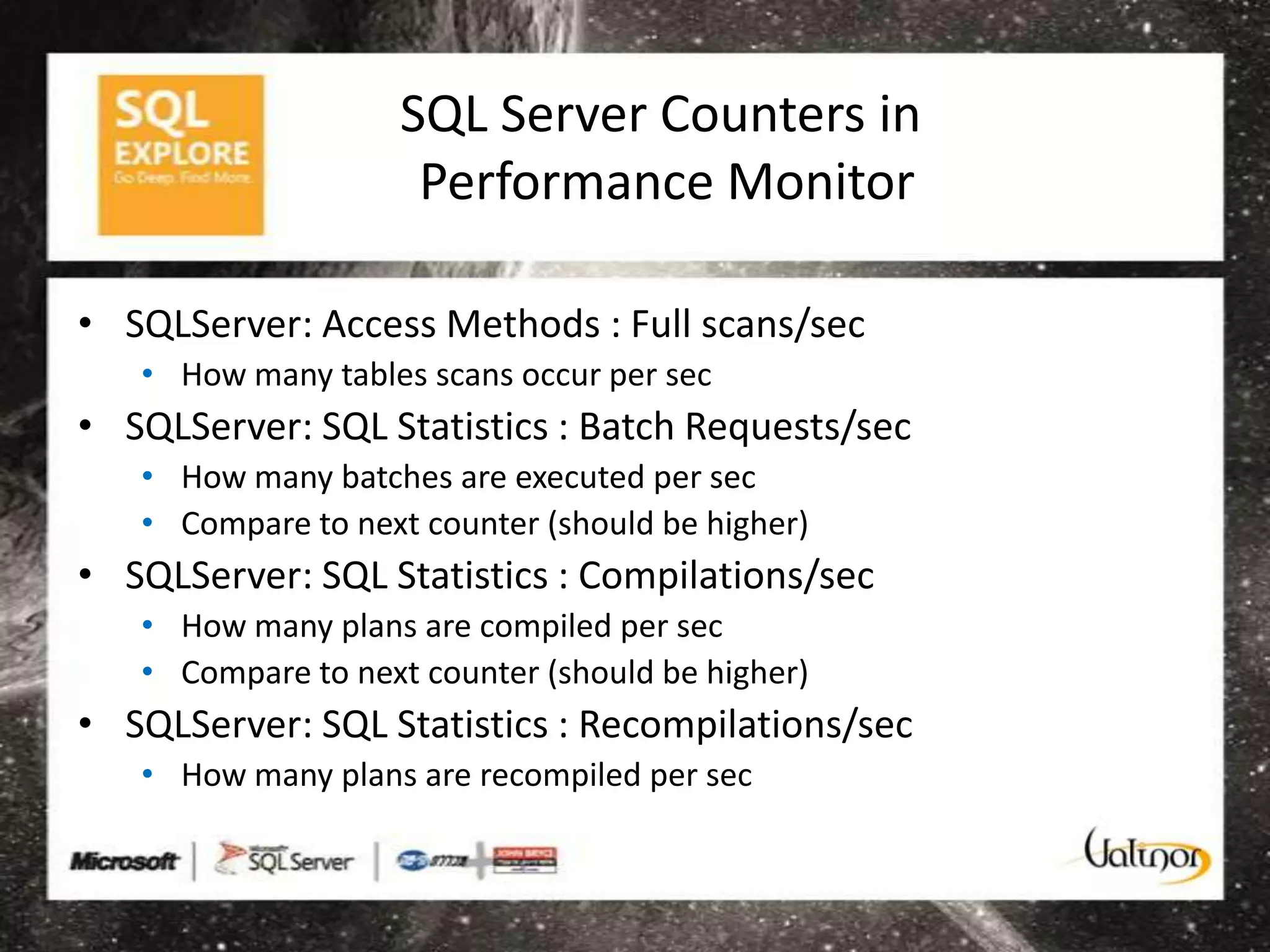 SQL Server Counters in
                     Performance Monitor

• SQLServer: Access Methods : Full scans/sec
   • How many tables scans occur per sec
• SQLServer: SQL Statistics : Batch Requests/sec
   • How many batches are executed per sec
   • Compare to next counter (should be higher)
• SQLServer: SQL Statistics : Compilations/sec
   • How many plans are compiled per sec
   • Compare to next counter (should be higher)
• SQLServer: SQL Statistics : Recompilations/sec
   • How many plans are recompiled per sec
 