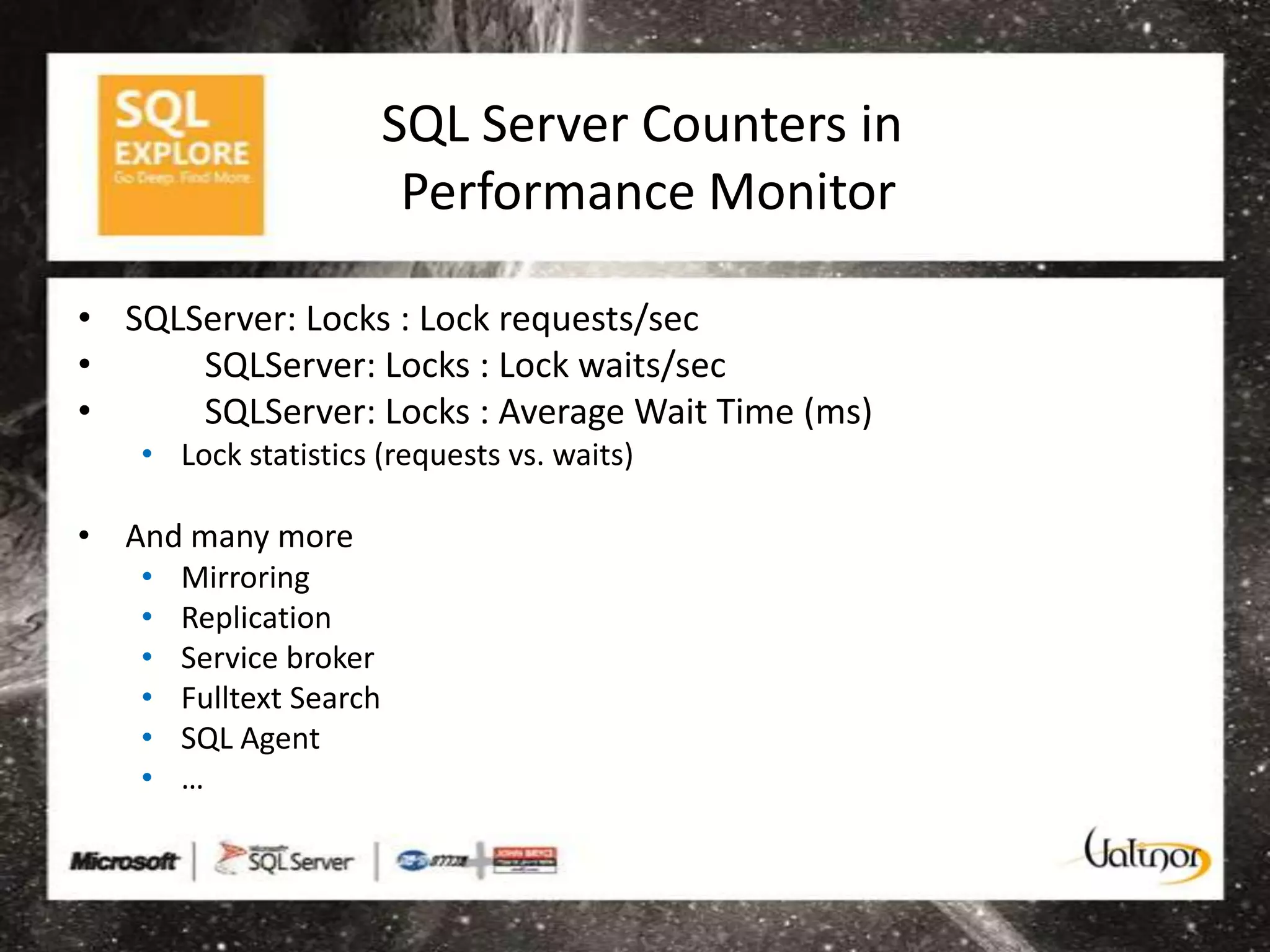SQL Server Counters in
                          Performance Monitor

• SQLServer: Locks : Lock requests/sec
•     SQLServer: Locks : Lock waits/sec
•     SQLServer: Locks : Average Wait Time (ms)
   • Lock statistics (requests vs. waits)

• And many more
   •   Mirroring
   •   Replication
   •   Service broker
   •   Fulltext Search
   •   SQL Agent
   •   …
 