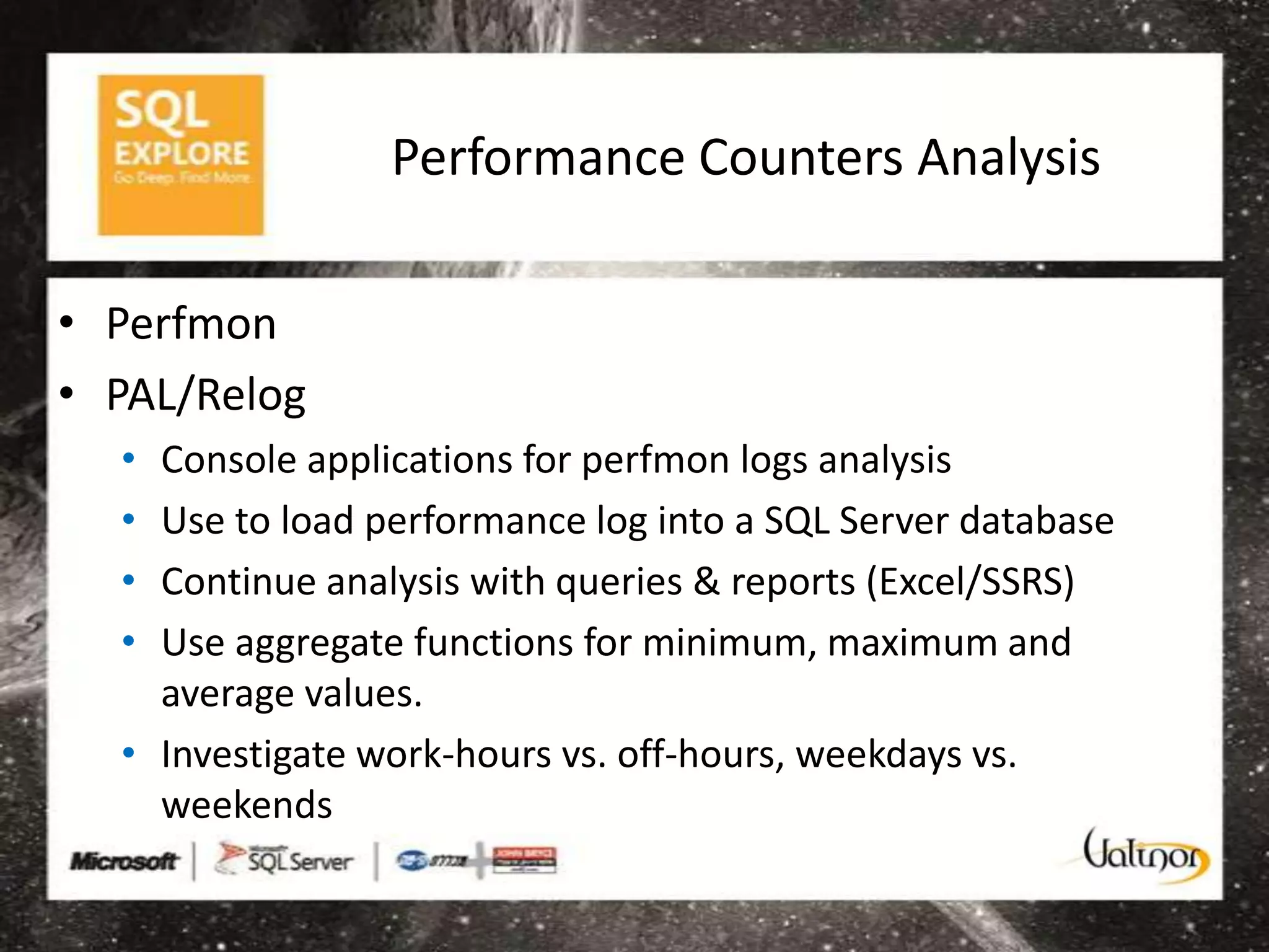 Performance Counters Analysis

• Perfmon
• PAL/Relog
  • Console applications for perfmon logs analysis
  • Use to load performance log into a SQL Server database
  • Continue analysis with queries & reports (Excel/SSRS)
  • Use aggregate functions for minimum, maximum and
    average values.
  • Investigate work-hours vs. off-hours, weekdays vs.
    weekends
 