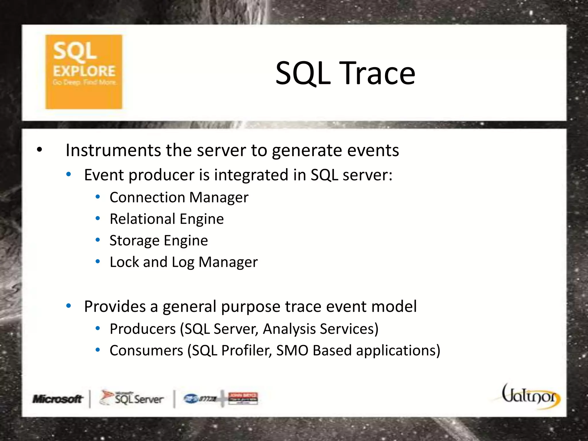 SQL Trace

•   Instruments the server to generate events
    • Event producer is integrated in SQL server:
        •   Connection Manager
        •   Relational Engine
        •   Storage Engine
        •   Lock and Log Manager

    • Provides a general purpose trace event model
        • Producers (SQL Server, Analysis Services)
        • Consumers (SQL Profiler, SMO Based applications)
 
