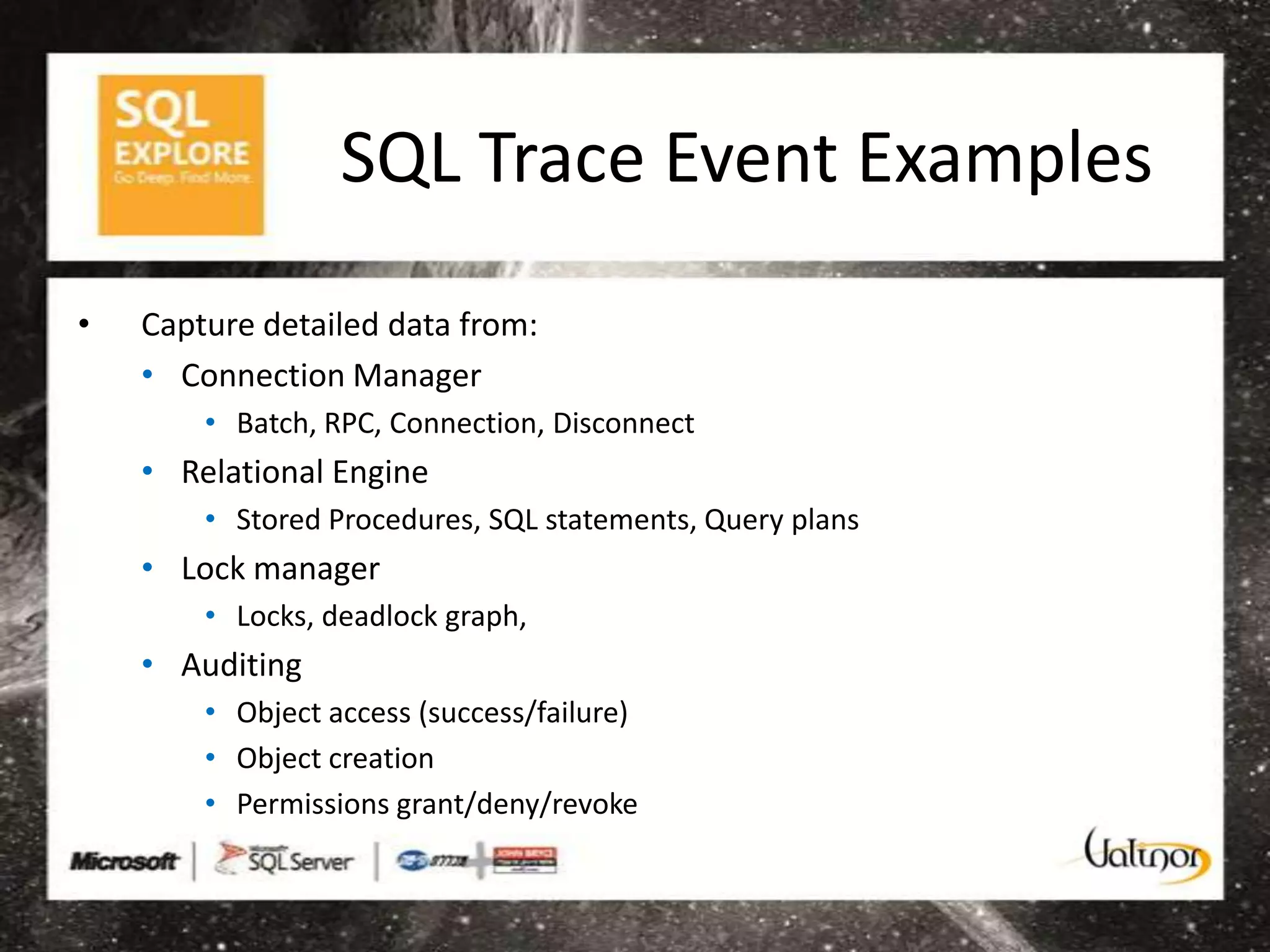 SQL Trace Event Examples
•   Capture detailed data from:
    • Connection Manager
        • Batch, RPC, Connection, Disconnect
    • Relational Engine
        • Stored Procedures, SQL statements, Query plans
    • Lock manager
        • Locks, deadlock graph,
    • Auditing
        • Object access (success/failure)
        • Object creation
        • Permissions grant/deny/revoke
 