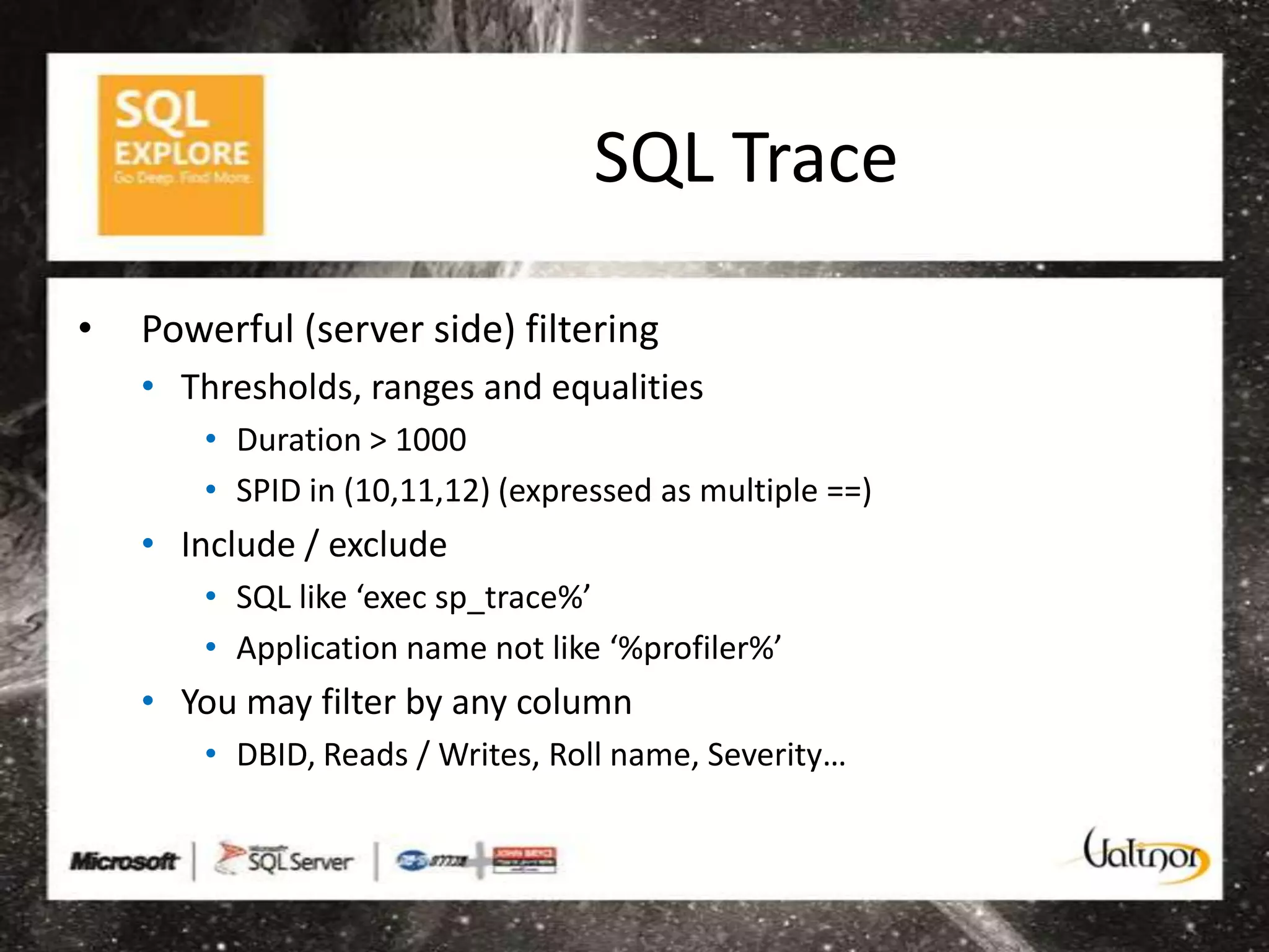 SQL Trace

•   Powerful (server side) filtering
    • Thresholds, ranges and equalities
       • Duration > 1000
       • SPID in (10,11,12) (expressed as multiple ==)
    • Include / exclude
       • SQL like ‘exec sp_trace%’
       • Application name not like ‘%profiler%’
    • You may filter by any column
       • DBID, Reads / Writes, Roll name, Severity…
 