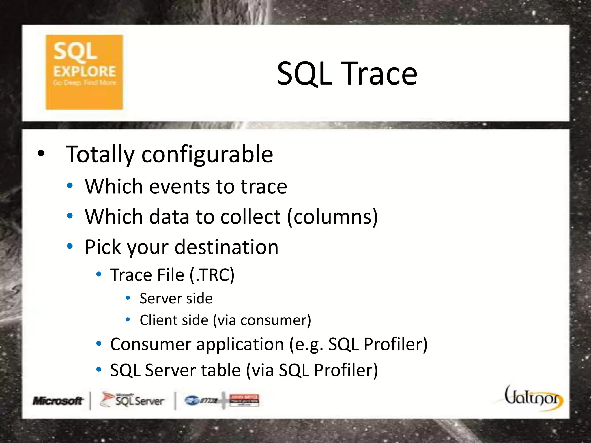 SQL Trace

• Totally configurable
  • Which events to trace
  • Which data to collect (columns)
  • Pick your destination
     • Trace File (.TRC)
         • Server side
         • Client side (via consumer)
     • Consumer application (e.g. SQL Profiler)
     • SQL Server table (via SQL Profiler)
 