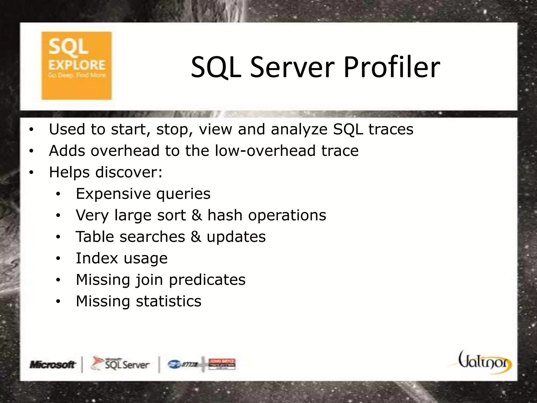 SQL Server Profiler
• Used to start, stop, view and analyze SQL traces
• Adds overhead to the low-overhead trace
• Helps discover:
   • Expensive queries
   • Very large sort & hash operations
   • Table searches & updates
   • Index usage
   • Missing join predicates
   • Missing statistics
 