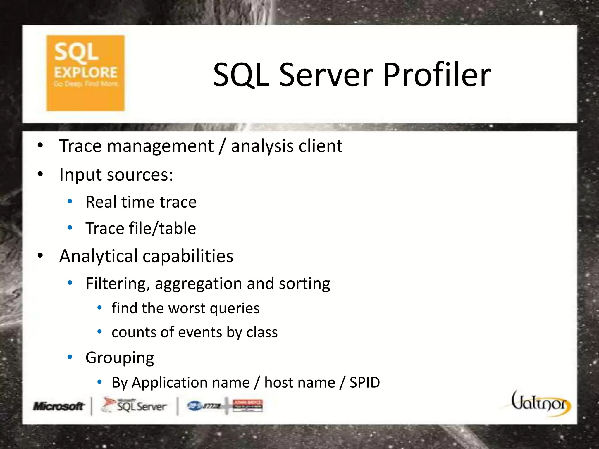 SQL Server Profiler
• Trace management / analysis client
• Input sources:
   • Real time trace
   • Trace file/table
• Analytical capabilities
   • Filtering, aggregation and sorting
       • find the worst queries
       • counts of events by class
   • Grouping
       • By Application name / host name / SPID
 