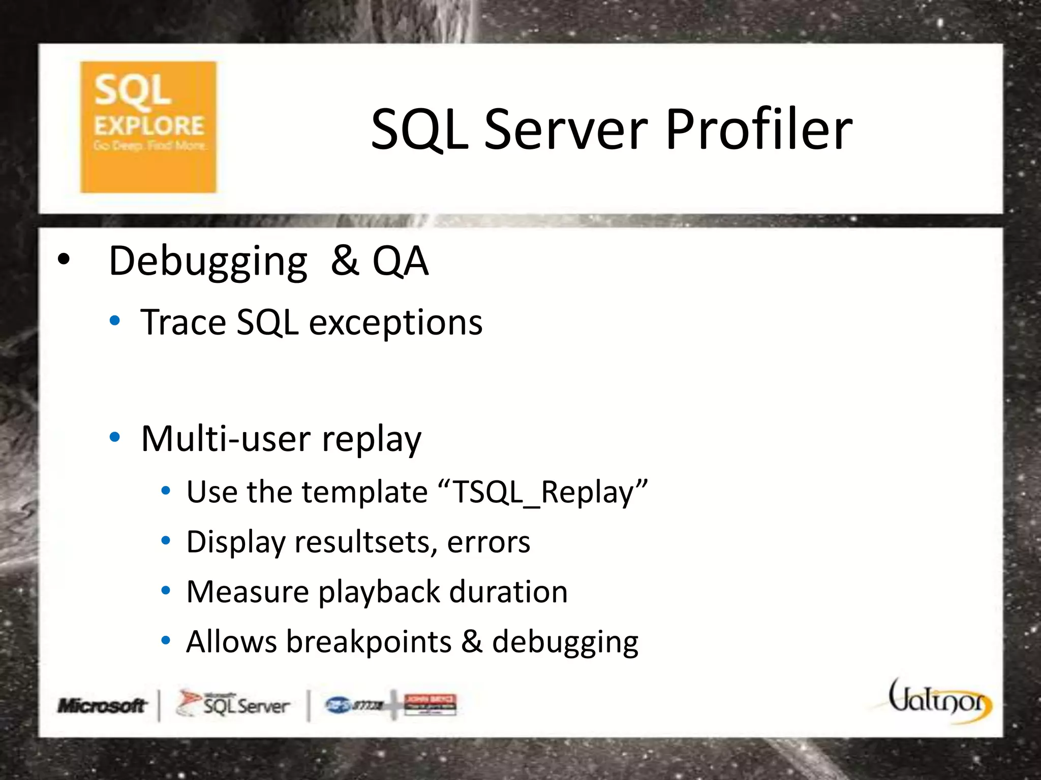 SQL Server Profiler
• Debugging & QA
  • Trace SQL exceptions

  • Multi-user replay
     •   Use the template “TSQL_Replay”
     •   Display resultsets, errors
     •   Measure playback duration
     •   Allows breakpoints & debugging
 