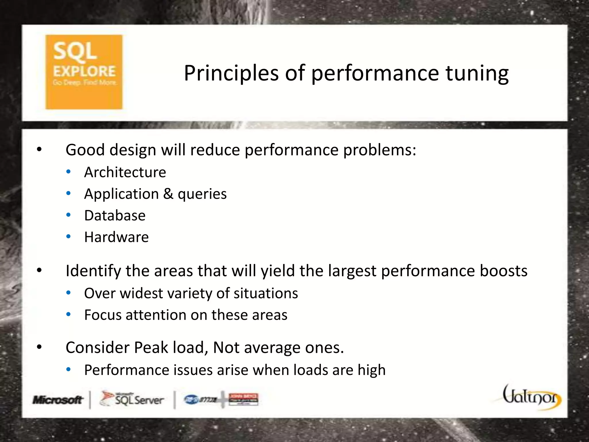 Principles of performance tuning


•   Good design will reduce performance problems:
    •   Architecture
    •   Application & queries
    •   Database
    •   Hardware

•   Identify the areas that will yield the largest performance boosts
    • Over widest variety of situations
    • Focus attention on these areas

•   Consider Peak load, Not average ones.
    • Performance issues arise when loads are high
 