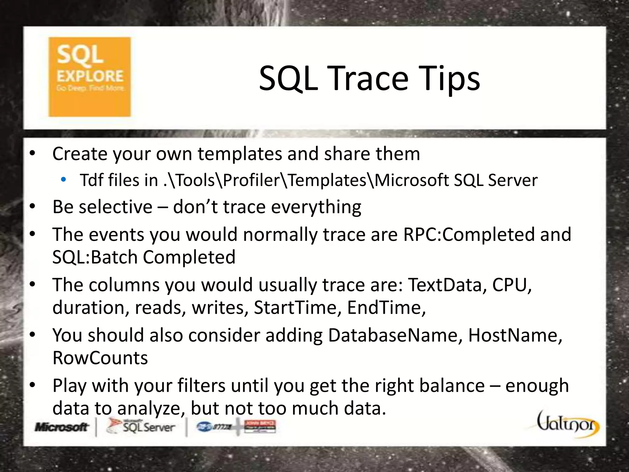 SQL Trace Tips
• Create your own templates and share them
   • Tdf files in .ToolsProfilerTemplatesMicrosoft SQL Server
• Be selective – don’t trace everything
• The events you would normally trace are RPC:Completed and
  SQL:Batch Completed
• The columns you would usually trace are: TextData, CPU,
  duration, reads, writes, StartTime, EndTime,
• You should also consider adding DatabaseName, HostName,
  RowCounts
• Play with your filters until you get the right balance – enough
  data to analyze, but not too much data.
 